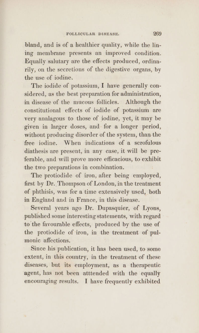 bland, and is of a healthier quality, while the lin- ing membrane presents an improved condition. Equally salutary are the effects produced, ordina- rily, on the secretions of the digestive organs, by the use of iodine. The iodide of potassium, [I have generally con- sidered, as the best preparation for administration, in disease of the mucous follicles. Although the constitutional effects of iodide of potassium are very analagous to those of iodine, yet, it may be given in larger doses, and for a longer period, without producing disorder of the system, than the free iodine. When indications of a scrofulous diathesis are present, in any case, it will be pre- ferable, and will prove more efficacious, to exhibit the two preparations in combination. The protiodide of iron, after being er first by Dr. ‘Thompson of London, in the treatment of phthisis, was for a time extensively used, both in England and in France, in this disease. Several years ago Dr. Dupasquier, of Lyons, published some interesting statements, with regard to the favourable effects, produced by the use of the protiodide of iron, in the treatment of pul- monic affections. Since his publication, it has been used, to some extent, in this country, in the treatment of these diseases, but its employment, as a therapeutic agent, has not been atttended with the equally encouraging results. I have frequently exhibited