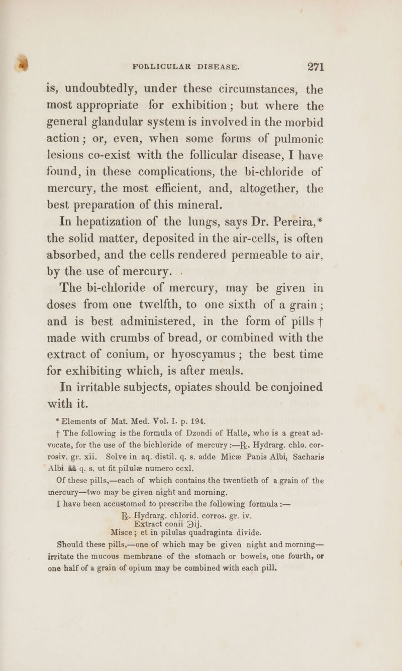 is, undoubtedly, under these circumstances, the most appropriate for exhibition; but where the general glandular system is involved in the morbid action; or, even, when some forms of pulmonic lesions co-exist with the follicular disease, I have found, in these complications, the bi-chloride of mercury, the most efficient, and, altogether, the best preparation of this mineral. In hepatization of the lungs, says Dr. Pereira,* the solid matter, deposited in the air-cells, is often absorbed, and the cells rendered permeable to air, by the use of mercury. The bi-chloride of mercury, may be given in doses from one twelfth, to one sixth of a grain; and is best administered, in the form of pills + made with crumbs of bread, or combined with the extract of conium, or hyoscyamus; the best time for exhibiting which, is after meals. In irritable subjects, opiates should be conjoined. with it. * Elements of Mat. Med. Vol. I. p. 194. { The following is the formula of Dzondi of Halle, who is a great ad- vocate, for the use of the bichloride of mercury :—R,. Hydrarg. chlo. cor- rosiv. gr. xii. Solve in aq. distil. q. s. adde Mice Panis Albi, Sacharis Albi 4 q. s. ut fit pilule numero ccxl. Of these pills,—each of which contains.the twentieth of a grain of the mercury—two may be given night and morning. I have been accustomed to prescribe the following formula :— B.. Hydrarg. chlorid. corros. gr. iv. Extract conil dij. Misce; et in pilulas quadraginta divide. Should these pills,—one of which may be given night and morning— irritate the mucous membrane of the stomach or bowels, one fourth, or one half of a grain of opium may be combined with each pill.