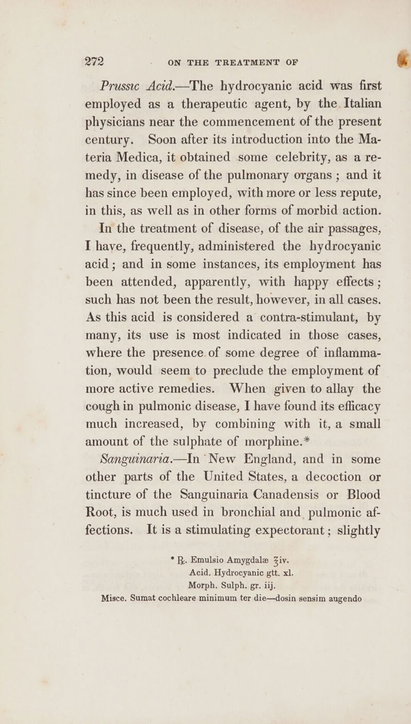 Prussic Acid—The hydrocyanic acid was first employed as a therapeutic agent, by the. Italian physicians near the commencement of the present century. Soon after its introduction into the Ma- teria Medica, it obtained some celebrity, as a re- medy, in disease of the pulmonary organs ; and it has since been employed, with more or less repute, in this, as well as in other forms of morbid action. In the treatment of disease, of the air passages, I have, frequently, administered the hydrocyanic acid ; and in some instances, its employment has been attended, apparently, with happy effects ; such has not been the result, however, in all cases. As this acid is considered a contra-stimulant, by many, its use is most indicated in those cases, where the presence. of some degree of inflamma- tion, would seem to preclude the employment of more active remedies. When given to allay the cough in pulmonic disease, I have found its efficacy much increased, by combining with it, a small amount of the sulphate of morphine.* Sangunaria.—In New England, and in some other parts of the United States, a decoction or tincture of the Sanguinaria Canadensis or Blood Root, is much used in bronchial and_ pulmonic af- fections. It is a stimulating expectorant ; slightly * x. Emulsio Amygdale Ziv. Acid. Hydrocyanic gtt. xl. Morph. Sulph. gr. ij. Misce. Sumat cochleare minimum ter die—dosin sensim augendo