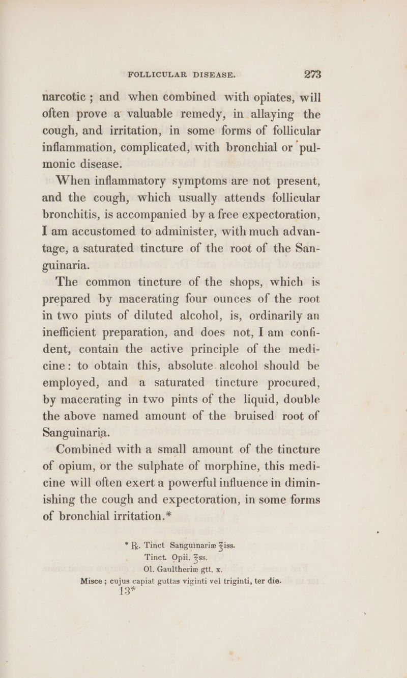 narcotic ; and when combined with opiates, will often prove a valuable remedy, in allaying the cough, and irritation, in some forms of follicular inflammation, complicated, with bronchial or pul- monic disease. When inflammatory symptoms are not present, and the cough, which usually attends follicular bronchitis, is accompanied by a free expectoration, I am accustomed to administer, with much advan- tage, a saturated tincture of the root of the San- guinaria. The common tincture of the shops, which is prepared by macerating four ounces of the root in two pints of diluted alcohol, is, ordinarily an inefficient preparation, and does not, | am confi- dent, contain the active principle of the medi- cine: to obtain this, absolute. alcohol should be employed, and a saturated tincture procured, by macerating in two pints of the liquid, double the above named amount of the bruised root of Sanguinaria. Combined with a small amount of the tincture of opium, or the sulphate of morphine, this medi- cine will often exert a powerful influence in dimin- ishing the cough and expectoration, in some forms of bronchial irritation.* *f. Tinct Sanguinarie Ziss. Tinct. Opii. Zss. Ol. Gaultheria gtt. x. Misce ; cujus capiat guttas viginti vel triginti, ter die. is”