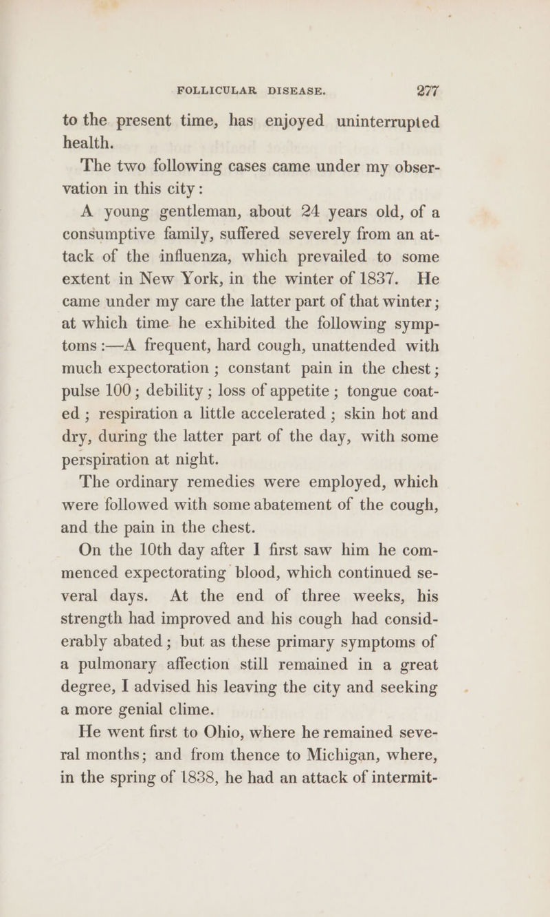 to the present time, has enjoyed uninterrupted health. The two following cases came under my obser- vation in this city: A young gentleman, about 24 years old, of a consumptive family, suffered severely from an at- tack of the influenza, which prevailed to some extent in New York, in the winter of 1837. He came under my care the latter part of that winter ; at which time he exhibited the following symp- toms :—A frequent, hard cough, unattended with much expectoration ; constant pain in the chest ; pulse 100; debility ; loss of appetite ; tongue coat- ed ; respiration a little accelerated ; skin hot and dry, during the latter part of the day, with some perspiration at night. The ordinary remedies were employed, which were followed with some abatement of the cough, and the pain in the chest. On the 10th day after 1 first saw him he com- menced expectorating blood, which continued se- veral days. At the end of three weeks, his strength had improved and his cough had consid- erably abated ; but as these primary symptoms of a pulmonary affection still remained in a great degree, | advised his leaving the city and seeking a more genial clime. He went first to Ohio, where he remained seve- ral months; and from thence to Michigan, where, in the spring of 1838, he had an attack of intermit-