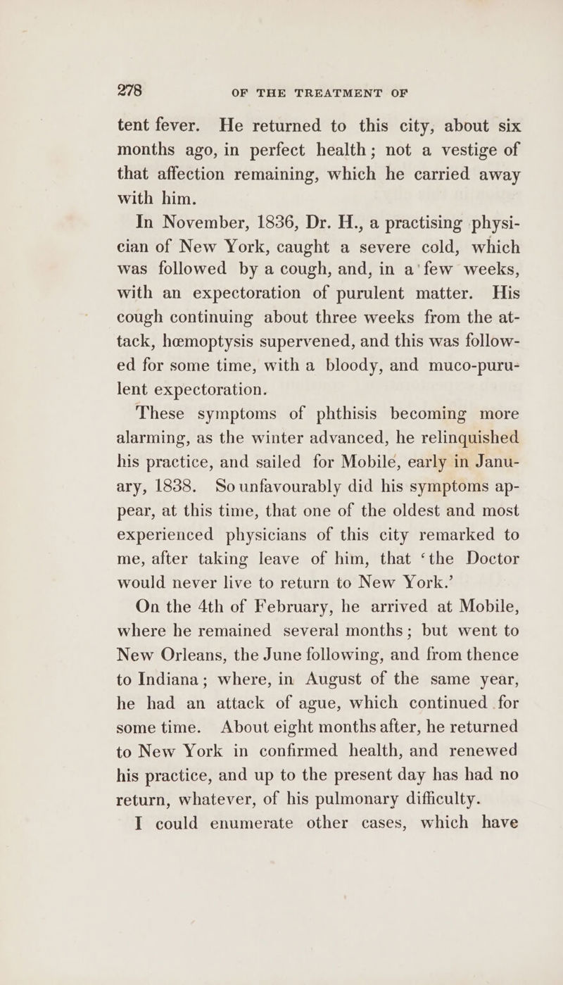 tent fever. He returned to this city, about six months ago, in perfect health; not a vestige of that affection remaining, which he carried away with him. In November, 1836, Dr. H., a practising physi- cian of New York, caught a severe cold, which was followed by a cough, and, in a'few weeks, with an expectoration of purulent matter. His cough continuing about three weeks from the at- tack, hemoptysis supervened, and this was follow- ed for some time, with a bloody, and muco-puru- lent expectoration. These symptoms of phthisis becoming more alarming, as the winter advanced, he relinquished his practice, and sailed for Mobile, early in Janu- ary, 1838. Sounfavourably did his symptoms ap- pear, at this time, that one of the oldest and most experienced physicians of this city remarked to me, after taking leave of him, that ‘the Doctor would never live to return to New York.’ On the 4th of February, he arrived at Mobile, where he remained several months; but went to New Orleans, the June following, and from thence to Indiana; where, in August of the same year, he had an attack of ague, which continued for some time. About eight months after, he returned to New York in confirmed health, and renewed his practice, and up to the present day has had no return, whatever, of his pulmonary difficulty. I could enumerate other cases, which have