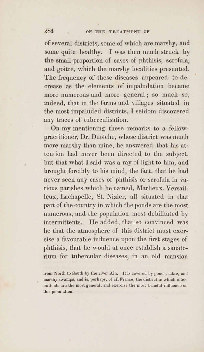 of several districts, some of which are marshy, and some quite healthy. I was then much struck by the small proportion of cases of phthisis, scrofula, and goitre, which the marshy localities presented. The frequency of these diseases appeared to de- crease as the elements of impaludation became more numerous and more general; so much so, . indeed, that in the farms and villages situated in the most impaluded districts, I seldom discovered any traces of tuberculisation. On my mentioning these remarks to a fellow- practitioner, Dr. Duteche, whose district was much more marshy than mine, he answered that his at- tention had never been directed to the subject, but that what I said was a ray of light to him, and brought forcibly to his mind, the fact, that he had never seen any cases of phthisis or scrofula in va- rious parishes which he named, Marlieux, Versail- leux, Lachapelle, St. Nizier, all situated in that part of the country in which the ponds are the most numerous, and the population most debilitated by intermittents. He added, that so convinced was he that the atmosphere of this district must exer- cise a favourable influence upon the first stages of phthisis, that he would at once establish a sanato- rium for tubercular diseases, in an old mansion from North to South by the river Ain. It is covered by ponds, lakes, and marshy swamps, and is, perhaps, of all France, the district in which inter- mittents are the most general, and exercise the most baneful influence on the population.