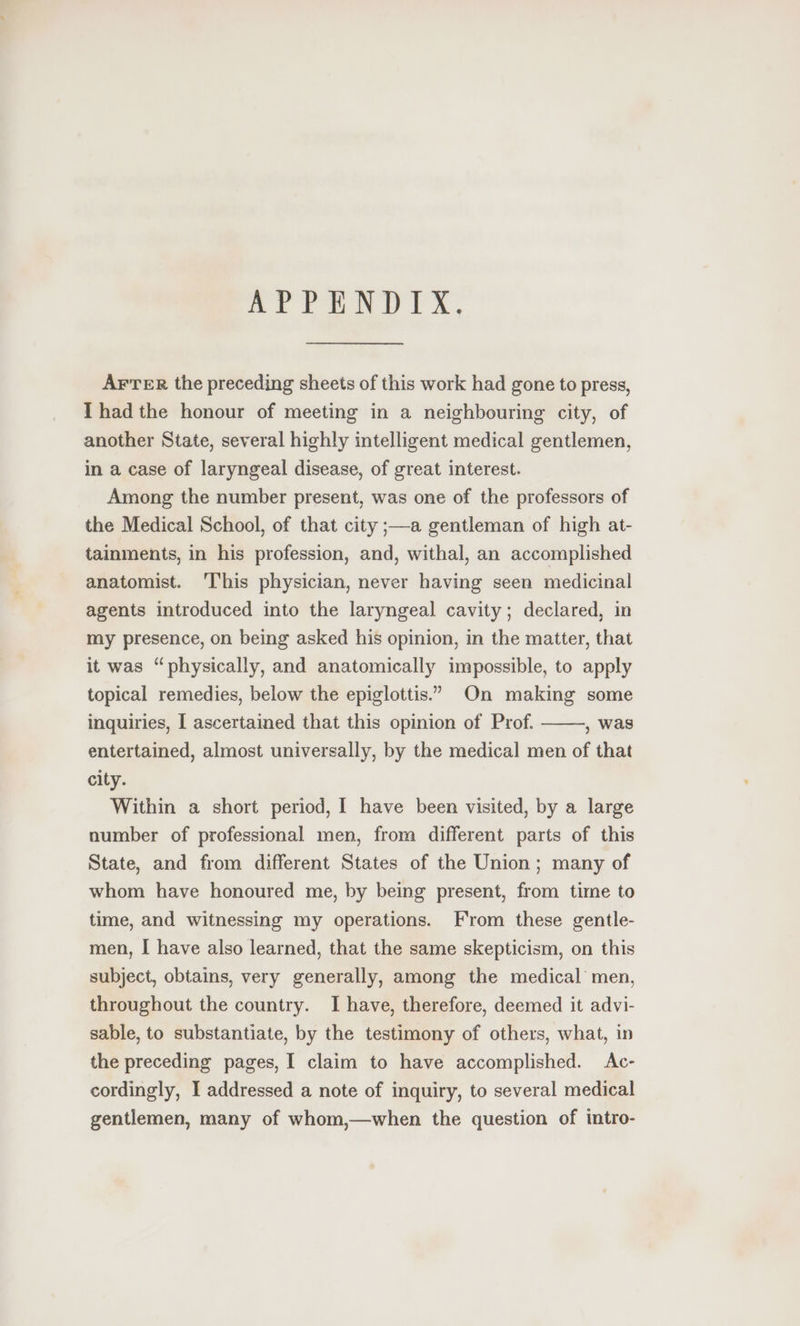 APPENDIX. AFTER the preceding sheets of this work had gone to press, Ihad the honour of meeting in a neighbouring city, of another State, several highly intelligent medical gentlemen, in a case of laryngeal disease, of great interest. Among the number present, was one of the professors of the Medical School, of that city ;—a gentleman of high at- tainments, in his profession, and, withal, an accomplished anatomist. ‘I'his physician, never having seen medicinal agents introduced into the laryngeal cavity; declared, in my presence, on being asked his opinion, in the matter, that it was “physically, and anatomically impossible, to apply topical remedies, below the epiglottis.”” On making some inquiries, [ ascertained that this opinion of Prof. , was entertained, almost universally, by the medical men of that city. Within a short period, I have been visited, by a large number of professional men, from different parts of this State, and from different States of the Union; many of whom have honoured me, by being present, from time to time, and witnessing my operations. From these gentle- men, I have also learned, that the same skepticism, on this subject, obtains, very generally, among the medical men, throughout the country. I have, therefore, deemed it advi- sable, to substantiate, by the testimony of others, what, in the preceding pages, I claim to have accomplished. Ac- cordingly, I addressed a note of inquiry, to several medical gentlemen, many of whom,—when the question of intro-