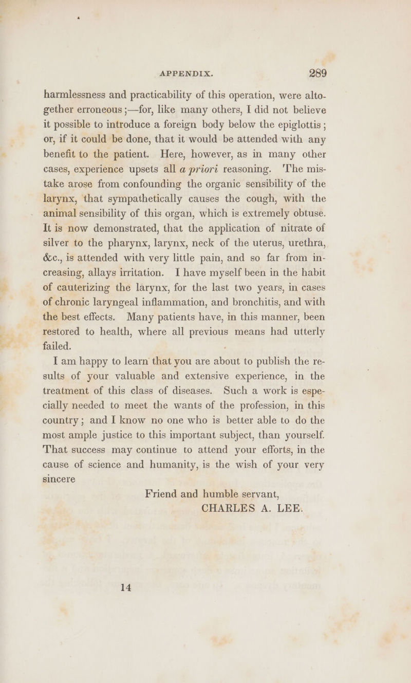 harmlessness and practicability of this operation, were alto- gether erroneous ;—for, like many others, I did not believe it possible to introduce a foreign body below the epiglottis ; or, if it could be done, that it would be attended with any benefit to the patient. Here, however, as in many other cases, experience upsets all a priori reasoning. ‘The mis- take arose from confounding the organic sensibility of the larynx, that sympathetically causes the cough, with the animal sensibility of this organ, which is extremely obtuse. It is now demonstrated, that the application of nitrate of silver to the pharynx, larynx, neck of the uterus, urethra, &amp;c., is attended with very little pain, and so far from in- creasing, allays irritation. I have myself been in the habit of cauterizing the larynx, for the last two years, in cases of chronic laryngeal inflammation, and bronchitis, and with the best effects. Many patients have, in this manner, been restored to health, where all previous means had utterly failed. IT am happy to learn that you are about to publish the re- sults of your valuable and extensive experience, in the treatment of this class of diseases. Such a work is espe- cially needed to meet the wants of the profession, in this country ; and I know no one who is better able to do the most ample justice to this important subject, than yourself. That success may continue to attend your efforts, in the cause of science and humanity, is the wish of your very sincere Friend and humble servant, CHARLES A. LEE. 14