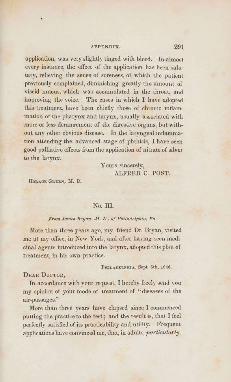 application, was very slightly tinged with blood. In almost every instance, the effect of the application has been salu- tary, relieving the sense of soreness, of which the patient previously complained, diminishing greatly the amount of viscid mucus, which was accumulated in the throat, and improving the voice. 'The cases in which I have adopted this treatment, have been chiefly those of chronic inflam- -mation of the pharynx and larynx, usually associated with more or less derangement of the digestive organs, but with- out any other obvious disease. In the laryngeal inflamma- tion attending the advanced stage of phthisis, I have seen good palliative effects from the application of nitrate of silver to the larynx. Yours sincerely, ALFRED C. POST. Horace Green, M. D. No. Ii. From James Bryan, M. D., of Philadelphia, Pa. More than three years ago, my friend Dr. Bryan, visited me at my office, in New York, and after having seen medi- cinal agents introduced into the larynx, adopted this plan of treatment, in his own practice. PHILADELPHIA, Sept. 6th, 1846. Dear Docror, In accordance with your request, I hereby freely send you my opinion of your mode of treatment of “diseases of the air-passages.” More than three years have elapsed since I commenced putting the practice to the test; and the result is, that I feel perfectly satisfied of its practicability and utility. Frequent applications have convinced me, that, in adults, particularly,