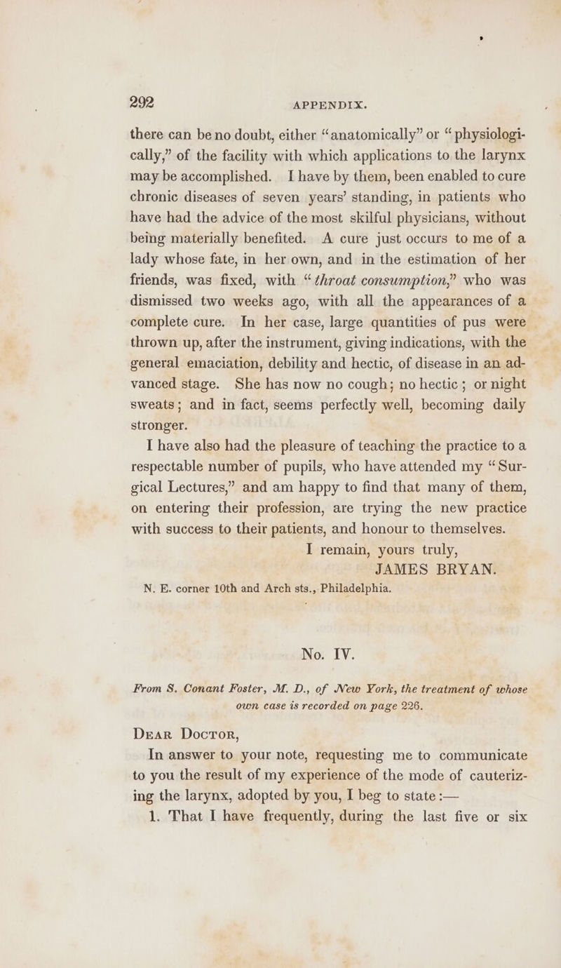 there can be no doubt, either “anatomically” or “ physiologi- cally,” of the facility with which applications to the larynx may be accomplished. I have by them, been enabled to cure chronic diseases of seven years’ standing, in patients who have had the advice of the most skilful physicians, without bemg materially benefited. A cure just occurs to me of a lady whose fate, in her own, and in the estimation of her friends, was fixed, with “¢hroat consumption,” who was dismissed two weeks ago, with all the appearances of a complete cure. In her case, large quantities of pus were — thrown up, after the instrument, giving indications, with the general emaciation, debility and hectic, of disease in an ad- ~ vanced stage. She has now no cough; no hectic; or night sweats; and in fact, seems perfectly well, becoming daily stronger. I have also had the pleasure of teaching the practice toa respectable number of pupils, who have attended my “Sur- gical Lectures,” and am happy to find that many of them, on entering their profession, are trying the new practice with success to their patients, and honour to themselves. I remain, yours truly, JAMES BRYAN. N. E. corner 10th and Arch sts., Philadelphia. No. IV. From S. Conant Foster, M. D., of New York, the treatment of whose own case is recorded on page 226. Dear Doctor, In answer to your note, requesting me to communicate to you the result of my experience of the mode of cauteriz- ing the larynx, adopted by you, I beg to state :— 1. That I have frequently, during the last five or six