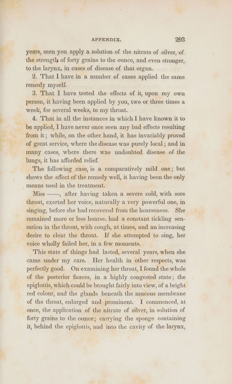 years, seen you apply a solution of the nitrate of silver, of the strength of forty grains to the ounce, and even stronger, to the larynx, in cases of disease of that organ. 2. That I have in a number of cases applied the same remedy myself. 3. That I have tested the effects of it, upon my own person, it having been applied by you, two or three times a week, for several weeks, to my throat. A, 'That in all the instances in which I have known it to be applied, I have never once seen any bad effects resulting from it; while, on the other hand, it has invariably proved of great service, where the disease was purely local; and in many cases, where there was undoubted disease of the lungs, it has afforded relief. The following case, is a comparatively mild one; but shows the effect of the remedy well, it having been the only means used in the treatment. Miss , after having taken a severe cold, with sore throat, exerted her voice, naturally a very powerful one, in singing, before she had recovered from the hoarseness. She remained more or less hoarse, had a constant tickling sen- sation in the throat, with cough, at times, and an increasing desire to clear the throat. If she attempted to sing, her voice wholly failed her, in a few moments. This state of things had lasted, several years, when she came under my care. Her health in other respects, was perfectly good. On examining her throat, I found the whole of the posterior fauces, in a highly congested state; the epiglottis, which could be brought fairly into view, of a bright red colour, and the glands beneath the mucous membrane of the throat, enlarged and prominent. I commenced, at once, the application of the nitrate of silver, in solution of forty grains to the ounce; carrying the sponge containing it, behind the epiglottis, and into the cavity of the larynx,