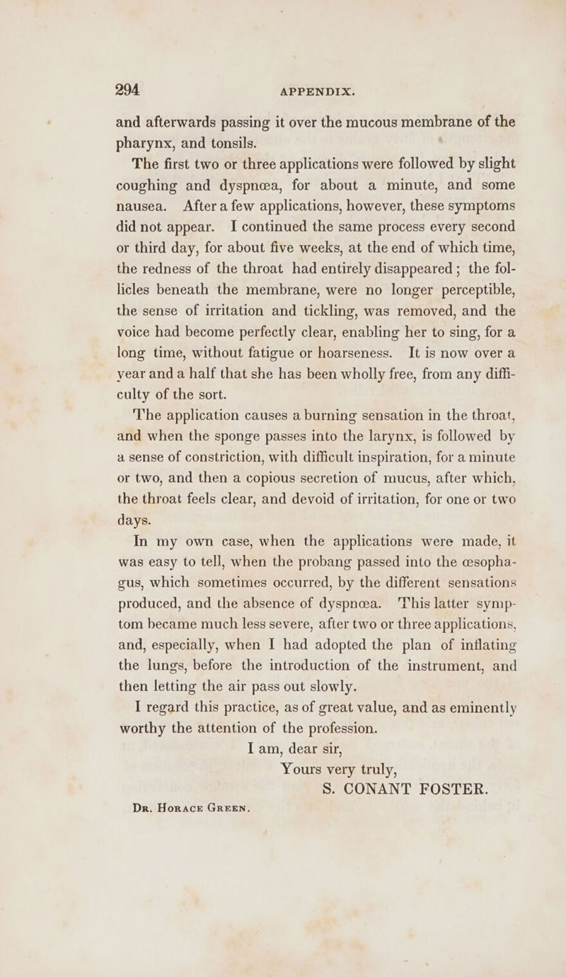 and afterwards passing it over the mucous membrane of the pharynx, and tonsils. | The first two or three applications were followed by slight coughing and dyspnea, for about a minute, and some nausea. Aftera few applications, however, these symptoms did not appear. I continued the same process every second or third day, for about five weeks, at the end of which time, the redness of the throat had entirely disappeared ; the fol- licles beneath the membrane, were no longer perceptible, the sense of irritation and tickling, was removed, and the voice had become perfectly clear, enabling her to sing, for a long time, without fatigue or hoarseness. It is now over a year and a half that she has been wholly free, from any dif_i- culty of the sort. The application causes a burning sensation in the throat, and when the sponge passes into the larynx, is followed by a sense of constriction, with difficult inspiration, for a minute or two, and then a copious secretion of mucus, after which, the throat feels clear, and devoid of irritation, for one or two days. In my own case, when the applications were made, it was easy to tell, when the probang passed into the cesopha- gus, which sometimes occurred, by the different sensations produced, and the absence of dyspnea. ‘This latter symp- tom became much less severe, after two or three applications, and, especially, when | had adopted the plan of inflating the lungs, before the introduction of the instrument, and then letting the air pass out slowly. I regard this practice, as of great value, and as eminently worthy the attention of the profession. I am, dear sir, Yours very truly, S. CONANT FOSTER. Dr. Horace GREEN.