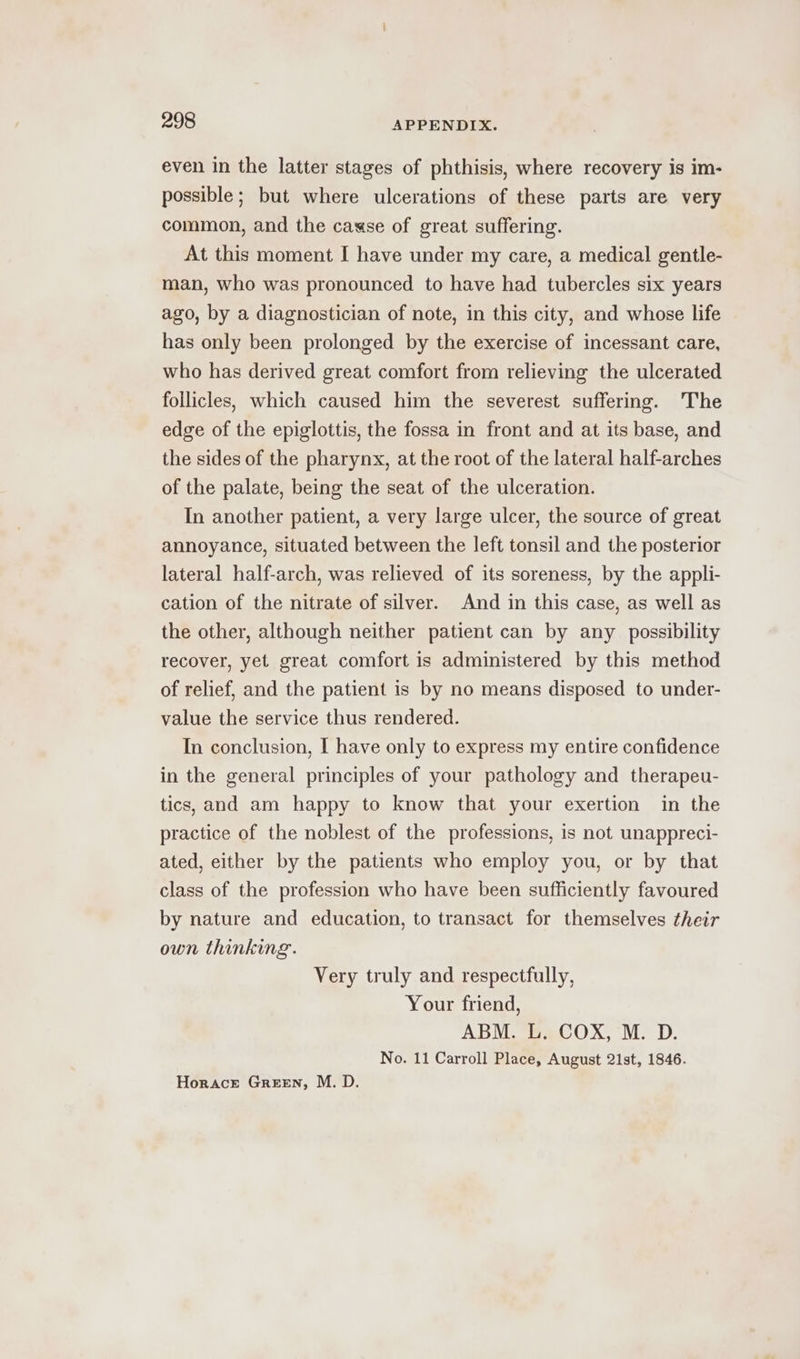 even in the latter stages of phthisis, where recovery is im- possible ; but where ulcerations of these parts are very common, and the casse of great suffering. At this moment I have under my care, a medical gentle- man, who was pronounced to have had tubercles six years ago, by a diagnostician of note, in this city, and whose life has only been prolonged by the exercise of incessant care, who has derived great comfort from relieving the ulcerated follicles, which caused him the severest suffering. The edge of the epiglottis, the fossa in front and at its base, and the sides of the pharynx, at the root of the lateral half-arches of the palate, being the seat of the ulceration. In another patient, a very large ulcer, the source of great annoyance, situated between the left tonsil and the posterior lateral half-arch, was relieved of its soreness, by the appli- cation of the nitrate of silver. And in this case, as well as the other, although neither patient can by any possibility recover, yet great comfort is administered by this method of relief, and the patient is by no means disposed to under- value the service thus rendered. In conclusion, I have only to express my entire confidence in the general principles of your pathology and therapeu- tics, and am happy to know that your exertion in the practice of the noblest of the professions, is not unappreci- ated, either by the patients who employ you, or by that class of the profession who have been sufficiently favoured by nature and education, to transact for themselves their own thinking. Very truly and respectfully, Your friend, ABM. L. COX, M. D. No. 11 Carroll Place, August 21st, 1846. Horace Green, M. D.