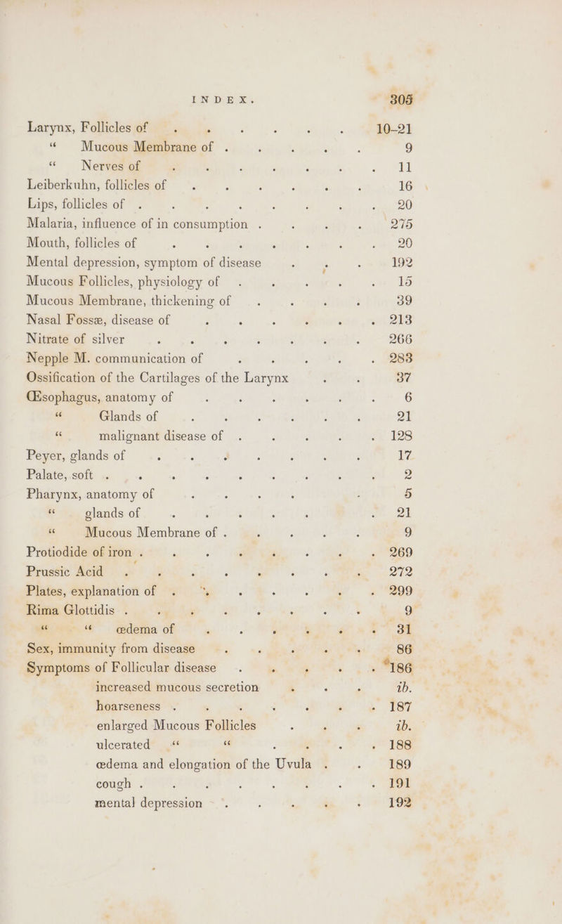 Larynx, Follicles of “Mucous Membrane of : «Nerves of Leiberkuhn, follicles of Lips, follicles of Malaria, influence of in consumption . Mouth, follicles of ? Mental depression, symptom of disease Mucous Follicles, physiology of Mucous Membrane, thickening of Nasal Fosse, disease of Nitrate of silver Nepple M. communication of Ossification of the Cartilages of the Larynx Cisophagus, anatomy of a Glands of a malignant disease of Peyer, glands of : ‘ é Palate, soft . ‘ : Pharynx, anatomy of ve glands of a Mucous Membrane of . Protiodide of iron . Prussic Acid Plates, explanation of . : Rima Glottidis . ; ; ‘ 5 “ 6 cedema of  : é Sex, immunity from disease Symptoms of Follicular disease. , ‘ increased mucous secretion ‘ hoarseness enlarged Mucous Follicles ulcerated « a ; : edema and elongation of the Uvula cough . mental depression