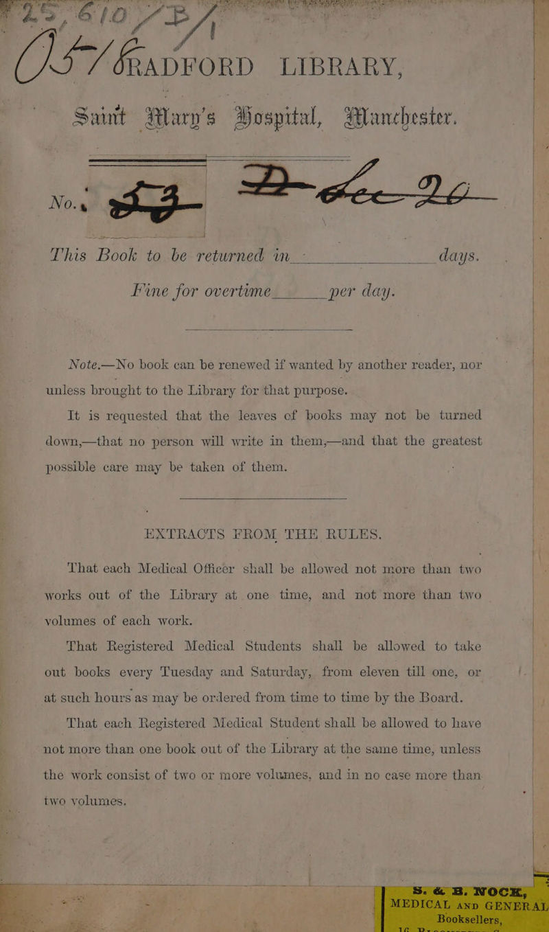 ts Y bg AwPORD LIBRARY, Saint Ser i Manchester. ae Boy to be Apeicehs, Mm: | , days. Fine for overtume per day. Note.—No book can be renewed if wanted by another reader, nor | unless brought to the Library for that purpose. It is requested that the leaves ef books may not be turned down,—that no person will write in them,—and that the greatest possible care may be taken of them. EXTRACTS FROM THE RULES. That each Medical Officer shall be allowed not more than two works out of the Library at one time, and not more than two volumes of each work. That Registered Medical Students shall be allowed to take out books every Tuesday and Saturday, from eleven till one, or at such hours as may be ordered from time to time by the Board. That each Registered Medical Student shall be allowed to have | not more than one phot out of the Library at the same time, unless the work consist of two or more volumes, and in no case more than two volumes.