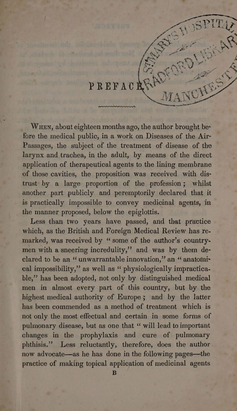 PREFAC Wuen, about eighteen months ago, the author brought be- fore the medical public, in a work on Diseases of the Air- Passages, the subject of the treatment of disease of the larynx and trachea, in the adult, by means of the direct application of therapeutical agents to the lining membrane of those cavities, the proposition was received with dis- trust by a large proportion of the profession; whilst another part publicly and peremptorily declared that it is practically impossible to convey medicinal agents, in the manner proposed, below the epiglottis. Less than two years have passed, and that practice which, as the British and Foreign Medical Review has re- marked, was received by “some of the author’s country- men with a sneering incredulity,” and was by them de- clared to be an “ unwarrantable innovation,”’ an “ anatomi~ cal impossibility,”’ as well as “ physiologically impractica- ble,” has been adopted, not only by distinguished medical men in almost every part of this country, but by the highest medical authority of Europe; and by the latter has been commended as a method ef treatment which is not only the most effectual and certain in some forms of pulmonary disease, but as one that “ will lead to important changes in the prophylaxis and cure of pulmonary phthisis.”” Less reluctantly, therefore, does the author now advocate—as he has done in the following pages—the practice of making topical application of medicinal agents B