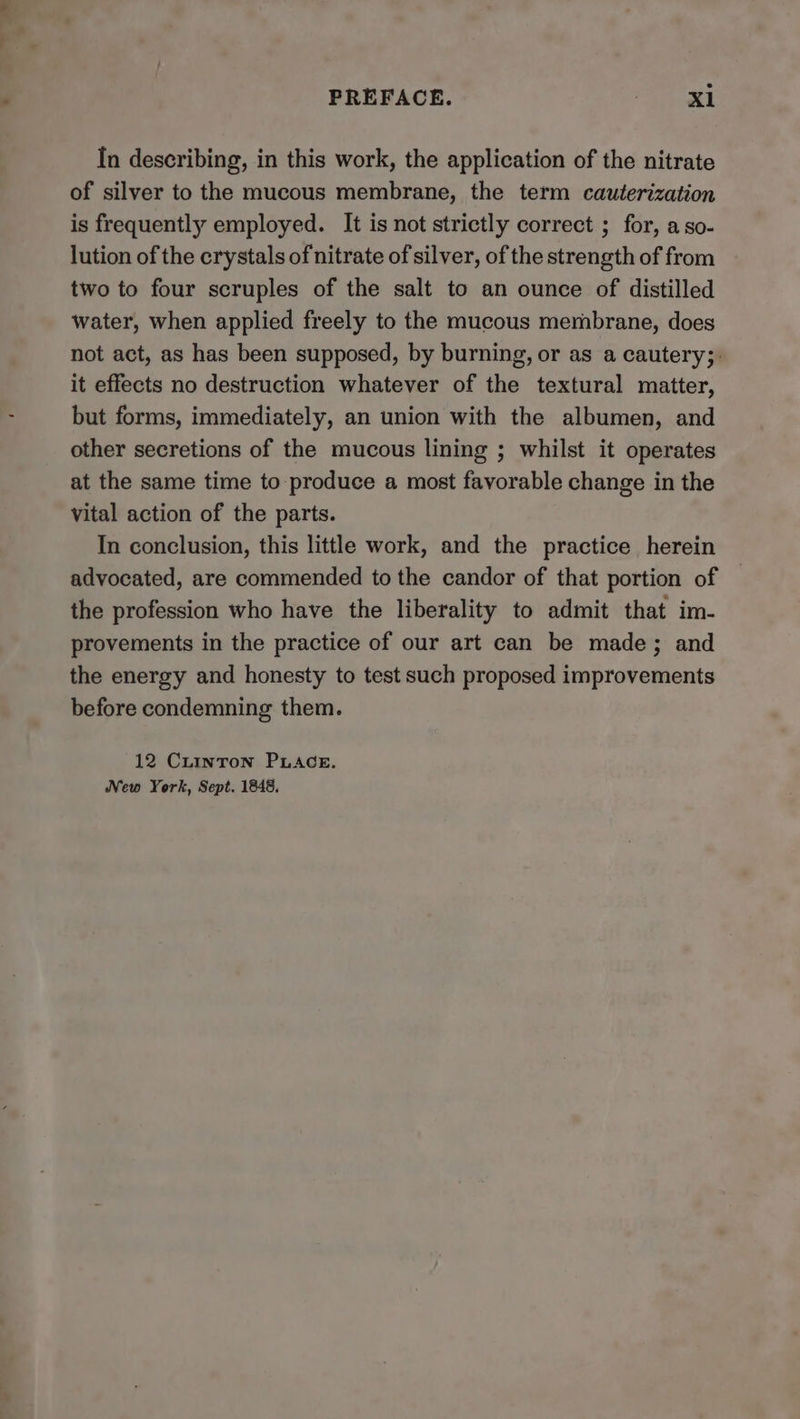 PREFACE. . X1 In describing, in this work, the application of the nitrate of silver to the mucous membrane, the term cauterization is frequently employed. It is not strictly correct ; for, aso- lution of the crystals of nitrate of silver, of the strength of from two to four scruples of the salt to an ounce of distilled water, when applied freely to the mucous membrane, does not act, as has been supposed, by burning, or as a cautery;: it effects no destruction whatever of the textural matter, but forms, immediately, an union with the albumen, and other secretions of the mucous lining ; whilst it operates at the same time to produce a most favorable change in the vital action of the parts. In conclusion, this little work, and the practice herein advocated, are commended to the candor of that portion of the profession who have the liberality to admit that im- provements in the practice of our art can be made; and the energy and honesty to test such proposed improvements before condemning them. 12 Cuinron PLAGE. New York, Sept. 1848.