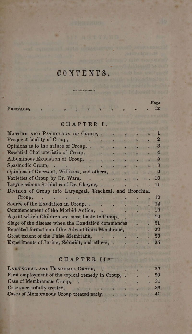 CONTENTS, PREFACE, é : . ; A : “ é CHAPTER I. NATURE AND PATHOLOGY oF CROUP, , = F Frequent fatality of Croup, 7 ; ‘ ‘ Opinions as to the nature of Croup, . , ° $ Essential Characteristic of Croup, Albuminous Exudation of Croup, Spasmodic Croup, . , e Opinions of Guersent, Williaine snd Ar fe Varieties of Croup by Dr. Ware, ; , . Laryngissimus Stridulus of Dr. Cheyne, . Croup, . : ‘ : Source of the Exudation i in Cxciips Commencement of the Morbid Action, . Age at which Children are most liable to Crsiip, Stage of the disease when the Exudation commences Repeated formation of the Adventitious Membrane, Great extent of the False Membraiie, “tide Experiments of Jurine, Schtnidt, and others, . ; CHAPTER Iie LARYNGEAL AND TRACHEAL CRoUP, . , First employment of the topical remedy in Groue: 7 Case of Membranous Croup, : - : Case successfully treated, ‘ ‘ ‘ ‘ Cases of Membranous Croup treated cqake, 7 Page ix