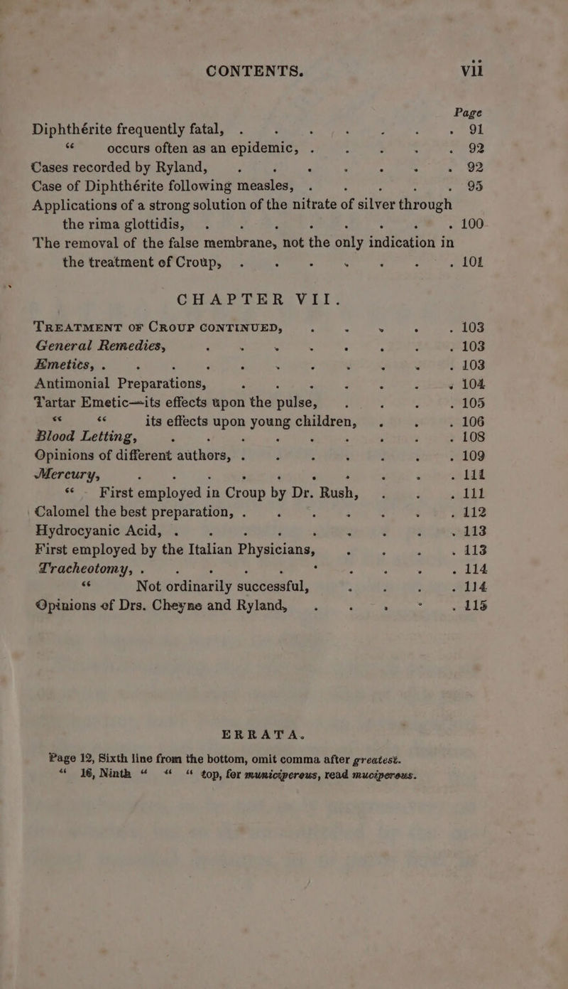 Page Diphthérite frequently fatal, ‘ : ; Teo 4 occurs often as an epidemic, . . : : Tee Cases recorded by Ryland, j ; ‘ ‘ : : .. Ue Case of Diphthérite following measles, . : 95 Applications of a strong solution of the nitrate of aiiver thr Sgt the rima glottidis, . : ; . 100 The removal of the false came se not the Sat snide 3 in the treatment ef Croup, . : : . ‘ ; . 10L CHAPTER VII. TREATMENT OF CROUP CONTINUED, . . ° . 103 General Remedies, ; ‘ : : : é - . 103 Emetics, . ‘ : . : ‘ . . . 103 Antimonial Presaritions, d : 4 : ‘ « 104 Tartar Emetic~its effects upon the pie ‘ : ; . 105  8 its effects ae oe Sanraiagy P é . 106 Blood Letting, ‘ , ‘ . 108 Opinions of different Rar kee! : j ¢ ’ ; 5 . 109 Mercury, P ‘ . lil ee - Kirat Oe in Cees be De Rush, ; ; . 1il Calomel the best preparation, . , : : ; . £12 Hydrocyanic Acid, . ; Z é : . 113 First employed by the Italian Physicians, ; ‘ . . 113 Tracheotomy, . : : ; : . 114 oF Not ardtiavily euntasstal, : : F . 114 Opinions of Drs. Cheyne and Ryland, ‘ . : . 115 ERRATA. Page 12, Sixth line from the bottom, omit comma after greatest. “ 16, Ninth “ “ “ top, for mumicipereus, read muciperous.