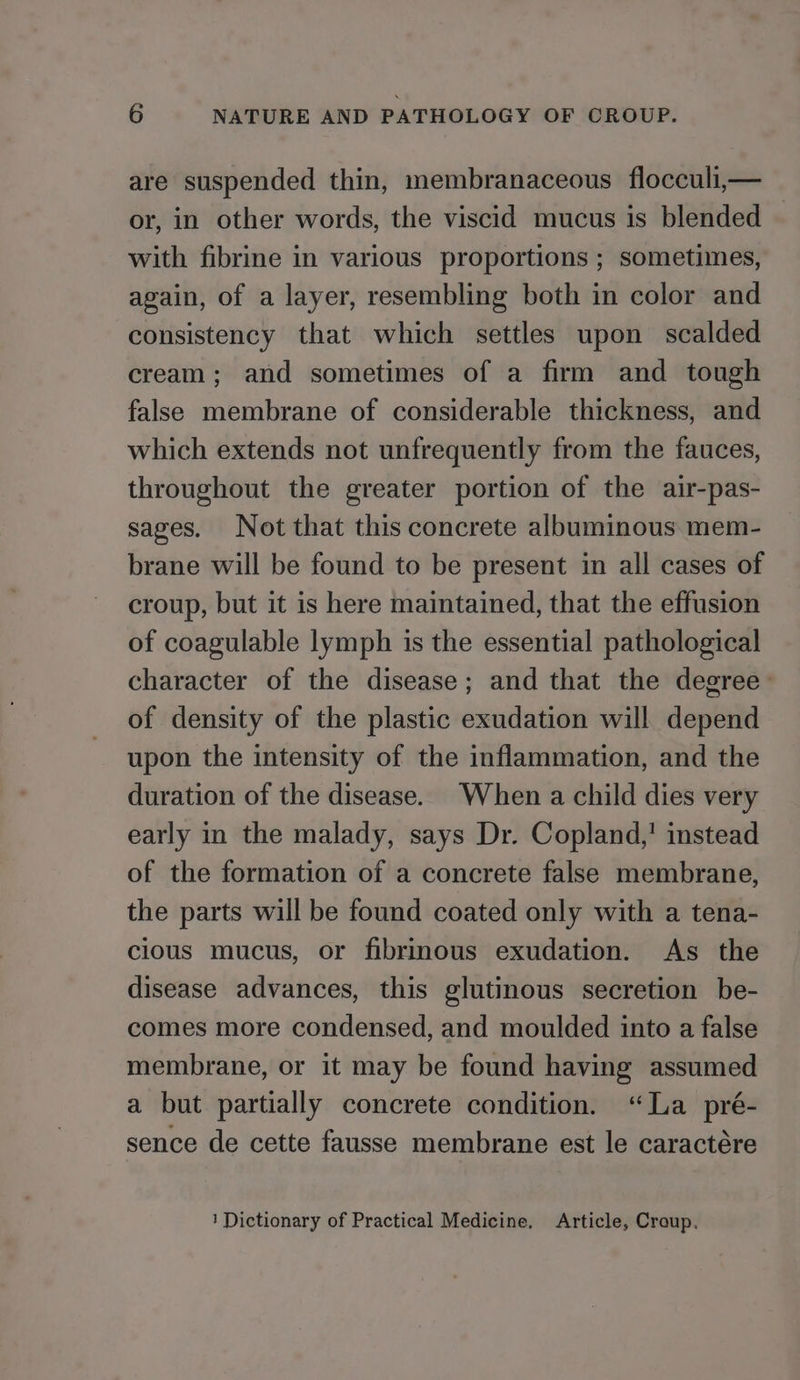 are suspended thin, membranaceous flocculi,— or, in other words, the viscid mucus is blended with fibrine in various proportions ; sometimes, again, of a layer, resembling both in color and consistency that which settles upon scalded cream; and sometimes of a firm and tough false membrane of considerable thickness, and which extends not unfrequently from the fauces, throughout the greater portion of the air-pas- sages. Not that this concrete albuminous mem- brane will be found to be present in all cases of croup, but it is here maintained, that the effusion of coagulable lymph is the essential pathological character of the disease; and that the degree- of density of the plastic exudation will depend upon the intensity of the inflammation, and the duration of the disease. When a child dies very early in the malady, says Dr. Copland,’ instead of the formation of a concrete false membrane, the parts will be found coated only with a tena- clous mucus, or fibrinous exudation. As the disease advances, this glutinous secretion be- comes more condensed, and moulded into a false membrane, or it may be found having assumed a but partially concrete condition. “La pré- sence de cette fausse membrane est le caractére