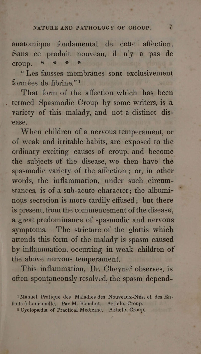 anatomique fondamental de cette affection. Sans ce produit nouveau, il n’y a pas de ' gu pun-*., For 16% “ Les fausses membranes sont exclusivement formées de fibrine.” + That form of the affection which has been . termed Spasmodic Croup by some writers, is a variety of this malady, and not a distinct dis- ease. When children of a nervous temperament, or of weak and irritable habits, are exposed to the ordinary exciting causes of croup, and become the subjects of the disease, we then have the spasmodic variety of the affection; or, in other words, the inflammation, under such circum- stances, is of a sub-acute character; the albumi- nous secretion is more tardily effused; but there is present, from the commencement of the disease, a great predominance of spasmodic and nervous symptoms. ‘The stricture of the glottis which attends this form of the malady is spasm caused by inflammation, occurring in weak children of the above nervous temperament. ‘This inflammation, Dr. Cheyne? observes, is often spontaneously resolved, the spasm depend- 1Manuel Pratique des Maladies des Nouveaux-Nés, et des En- fants ala mamelle. Par M. Bouchut. Article, Croup. 2 Cyclopedia of Practical Medicine. Article, Croup.
