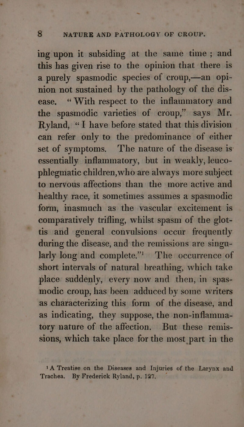 ing upon it subsiding at the same time ; and this has given rise to the opinion that there is a purely spasmodic species of croup,—an opi- nion not sustained by the pathology of the dis- ease. “ With respect to the inflammatory and the spasmodic varieties of croup,” says Mr. Ryland, “I have before stated that this division can refer only to the predominance of either set of symptoms. The nature of the disease is: essentially inflammatory, but in weakly, leuco- phlegmatic children,who are always more subject to nervous affections than the more active and healthy race, it sometimes assumes a spasmodic form, masmuch as the vascular excitement is comparatively trifling, whilst spasm of the glot- tis and general convulsions occur frequently during the disease, and the remissions are singu- larly long and complete.”! ‘The occurrence of short intervals of natural breathing, which take place suddenly, every now and then, in spas- modic croup, has been adduced by some writers as characterizing this form of the disease, and as indicating, they suppose, the non-inflamma- tory nature of the affection. But these remis- sions, which take place for the most_part in the 1A Treatise on the Diseases and Injuries of the Larynx and Trachea. By Frederick Ryland, p. 127.
