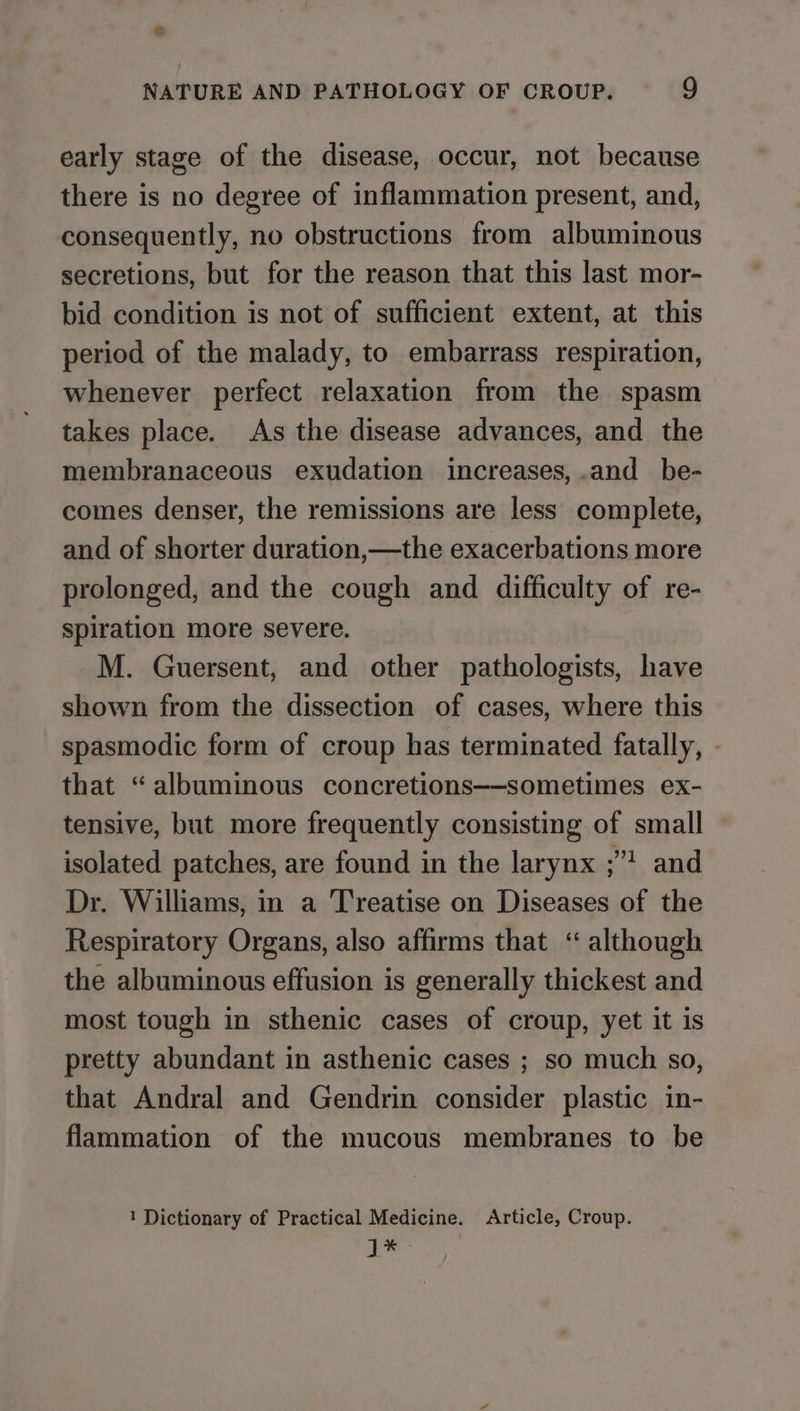 early stage of the disease, occur, not because there is no degree of inflammation present, and, consequently, no obstructions from albuminous secretions, but for the reason that this last mor- bid condition is not of sufficient extent, at this period of the malady, to embarrass respiration, whenever perfect relaxation from the spasm takes place. As the disease advances, and the membranaceous exudation increases, .and_ be- comes denser, the remissions are less complete, and of shorter duration,—the exacerbations more prolonged, and the cough and difficulty of re- spiration more severe. M. Guersent, and other pathologists, have shown from the dissection of cases, where this spasmodic form of croup has terminated fatally, - that “albuminous concretions—-sometimes ex- tensive, but more frequently consisting of small isolated patches, are found in the larynx ;” and Dr. Williams, in a Treatise on Diseases of the Respiratory Organs, also affirms that ‘“ although the albuminous effusion is generally thickest and most tough in sthenic cases of croup, yet it is pretty abundant in asthenic cases ; so much so, that Andral and Gendrin consider plastic in- flammation of the mucous membranes to be 1 Dictionary of Practical Medicine. Article, Croup. 3 Sy