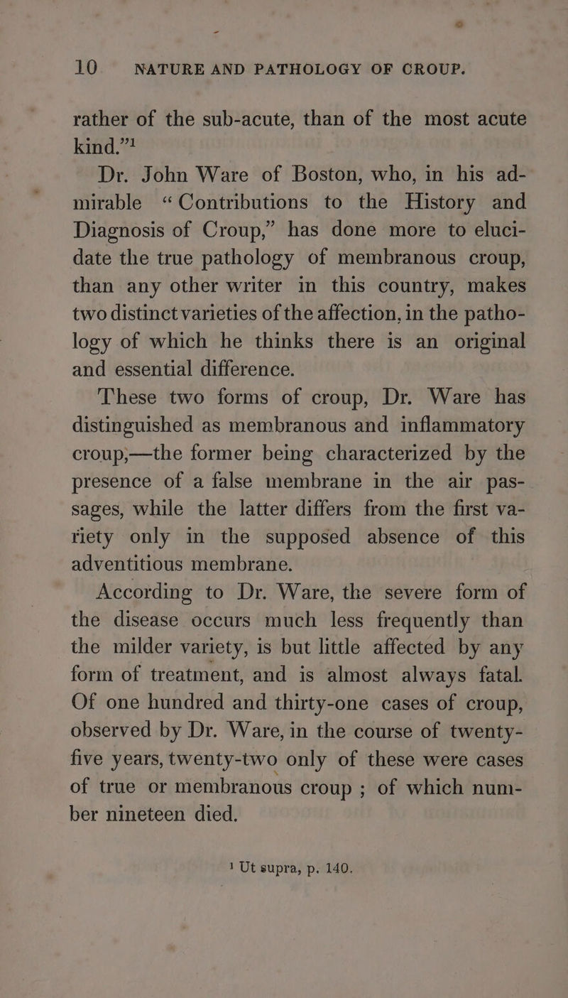 = 10 NATURE AND PATHOLOGY OF CROUP. rather of the sub-acute, than of the most acute kind.”? Dr. John Ware of Boston, who, in his ad- mirable “Contributions to the History and Diagnosis of Croup,” has done more to eluci- date the true pathology of membranous croup, than any other writer in this country, makes two distinct varieties of the affection, in the patho- logy of which he thinks there is an original and essential difference. These two forms of croup, Dr. Ware has distinguished as membranous and inflammatory croup,—the former being characterized by the presence of a false membrane in the air pas- sages, while the latter differs from the first va- riety only in the supposed absence of this adventitious membrane. According to Dr. Ware, the severe form of the disease occurs much less frequently than the milder variety, is but little affected by any form of treatment, and is almost always fatal. Of one hundred and thirty-one cases of croup, observed by Dr. Ware, in the course of twenty- five years, twenty-two only of these were cases of true or membranous croup ; of which num- ber nineteen died.