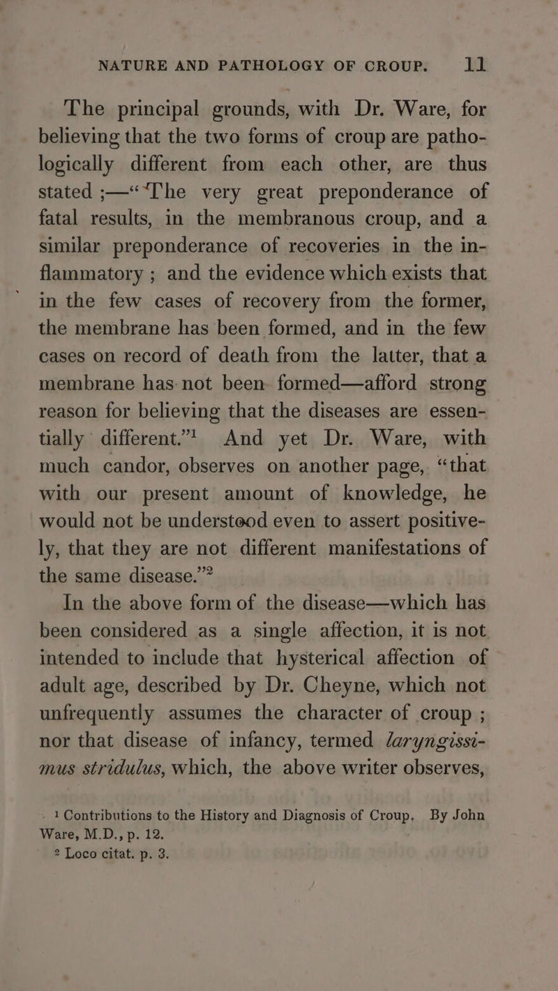 The principal grounds, with Dr. Ware, for believing that the two forms of croup are patho- logically different from each other, are thus stated ;—““[he very great preponderance of fatal results, in the membranous croup, and a similar preponderance of recoveries in the in- flammatory ; and the evidence which exists that in the few cases of recovery from the former, the membrane has been formed, and in the few cases on record of death from the latter, that a membrane has-not been formed—afford strong reason for believing that the diseases are essen- tially different. And yet Dr. Ware, with much candor, observes on another page, “that with our present amount of knowledge, he would not be understeod even to assert positive- ly, that they are not different manifestations of the same disease.” | In the above form of the disease—which has been considered as a single affection, it is not intended to include that hysterical affection of adult age, described by Dr. Cheyne, which not unfrequently assumes the character of croup ; nor that disease of infancy, termed laryngissi- mus stridulus, which, the above writer observes, - 1 Contributions to the History and Diagnosis of Croup, By John Ware, M.D., p. 12.