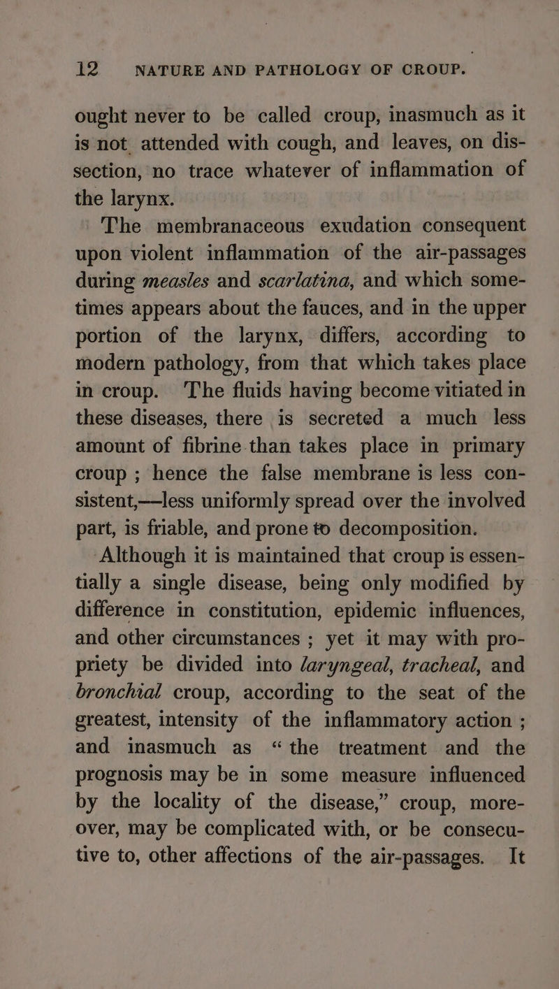 ought never to be called croup, inasmuch as it is not attended with cough, and leaves, on dis- section, no trace whatever of inflammation of the larynx. The membranaceous exudation consequent upon violent inflammation of the air-passages during measles and scarlatina, and which some- times appears about the fauces, and in the upper portion of the larynx, differs, according to modern pathology, from that which takes place in croup. The fluids having become vitiated in these diseases, there is secreted a much less amount of fibrine than takes place in primary croup ; hence the false membrane is less con- sistent,—less uniformly spread over the involved part, is friable, and prone t) decomposition. Although it is maintained that croup is essen- tially a single disease, being only modified by difference in constitution, epidemic influences, and other circumstances ; yet it may with pro- priety be divided into laryngeal, tracheal, and bronchial croup, according to the seat of the greatest, intensity of the inflammatory action ; and inasmuch as “the treatment and the prognosis may be in some measure influenced by the locality of the disease,” croup, more- over, may be complicated with, or be consecu- tive to, other affections of the air-passages. It