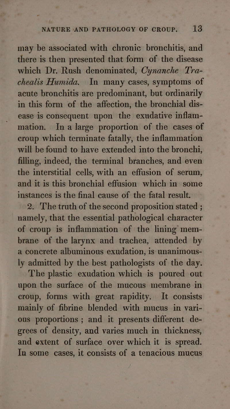 ” NATURE AND PATHOLOGY OF CROUP. 13 may be associated with chronic bronchitis, and there is then presented that form of the disease which Dr. Rush denominated, Cynanche Tra- chealis Humida. In many cases, symptoms of acute bronchitis are predominant, but ordinarily in this form of the affection, the bronchial dis- ease is consequent upon the exudative inflam- mation. Ina large proportion of the cases of croup which terminate fatally, the inflammation will be found to have extended into the bronchi, filling, indeed, the terminal branches, and even the interstitial cells, with an effusion of serum, and it is this bronchial effusion which in some instances is the final cause of the fatal result. 2. The truth of the second proposition stated ; namely, that the essential pathological character of croup is inflammation of the lining mem- brane of the larynx and trachea, attended by a concrete albuminous exudation, is unanimous- ly admitted by the best pathologists of the day. The plastic exudation which is poured out upon the surface of the mucous membrane in croup, forms with great rapidity. It consists mainly of fibrine blended with mucus in vari- ous proportions ; and it presents different de- grees of density, and varies much in thickness, and extent of surface over which it is spread. In some cases, it consists of a tenacious mucus