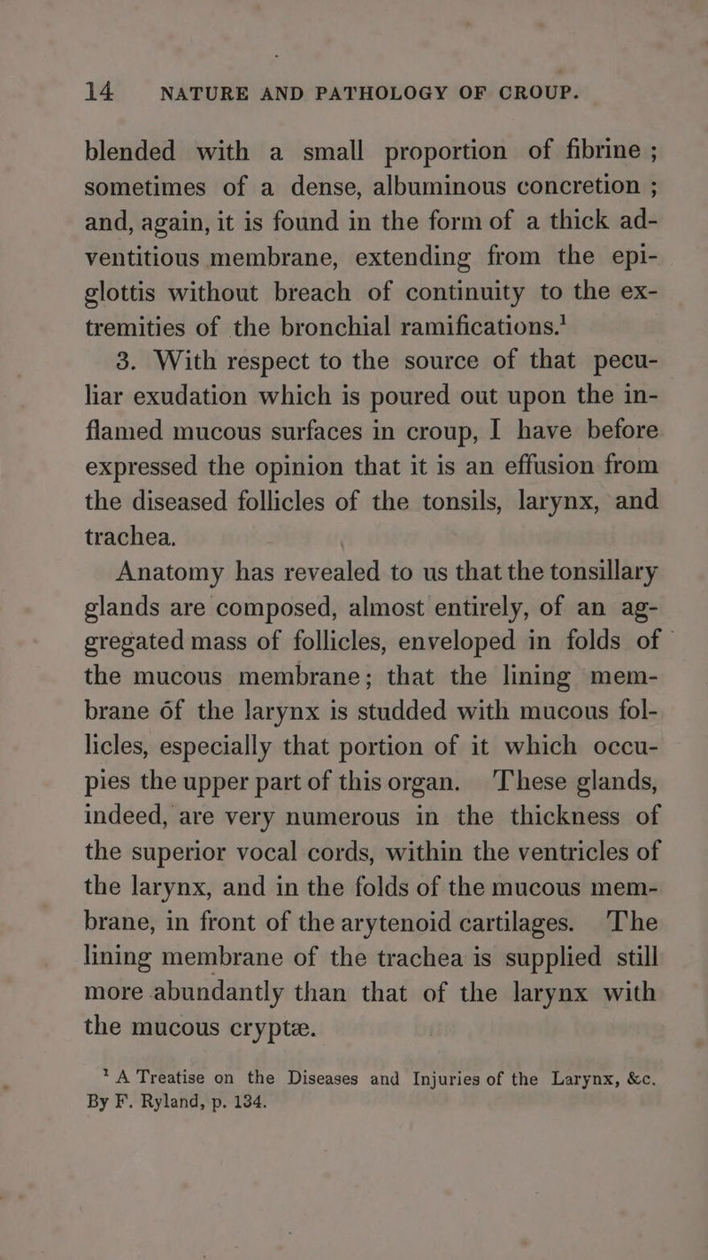 blended with a small proportion of fibrine ; sometimes of a dense, albuminous concretion ; and, again, it is found in the form of a thick ad- ventitious membrane, extending from the epi- glottis without breach of continuity to the ex- tremities of the bronchial ramifications.’ 3. With respect to the source of that pecu- liar exudation which is poured out upon the in- flamed mucous surfaces in croup, I have before expressed the opinion that it is an effusion from the diseased follicles of the tonsils, larynx, and trachea, Anatomy has revealed to us that the tonsillary glands are composed, almost entirely, of an ag- gregated mass of follicles, enveloped in folds of | the mucous membrane; that the lining mem- brane 6f the larynx is studded with mucous fol- licles, especially that portion of it which occu- pies the upper part of this organ. These glands, indeed, are very numerous in the thickness of the superior vocal cords, within the ventricles of the larynx, and in the folds of the mucous mem- brane, in front of the arytenoid cartilages. The lining membrane of the trachea is supplied still more abundantly than that of the larynx with the mucous crypte. * A Treatise on the Diseases and Injuries of the Larynx, &amp;c. By F. Ryland, p. 134.
