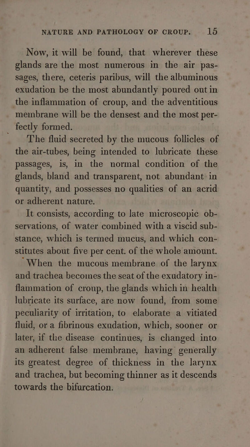 Now, it will be found, that wherever these glands are the most numerous in the air pas- sages, there, ceteris paribus, will the albuminous exudation be the most abundantly poured out in the inflammation of croup, and the adventitious membrane will be the densest and the most per- fectly formed. _ The fluid secreted by the mucous follicles of the air-tubes, being intended to lubricate these passages, is, in the normal condition of the glands, bland and transparent, not abundant in quantity, and possesses no qualities of an acrid or adherent nature. It consists, according to late microscopic ob- servations, of water combined with a viscid sub- stance, which is termed mucus, and which con- stitutes about five per cent. of the whole amount. ‘When the mucous membrane of the larynx and trachea becomes the seat of the exudatory in- flammation of croup, the glands which in health lubricate its surface, are now found, from some peculiarity of irritation, to elaborate a vitiated fluid, or a fibrinous exudation, which, sooner or later, if the disease continues, is changed into an adherent false membrane, having generally its greatest degree of thickness in the larynx and trachea, but becoming thinner as it descends towards the bifurcation.