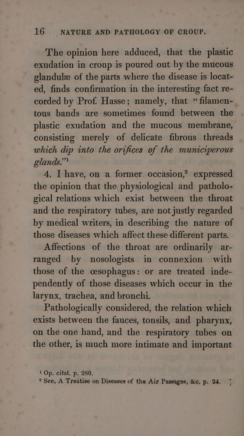 The opinion here adduced, that the plastic exudation in croup is poured out by the mucous glandule of the parts where the disease is locat- ed, finds confirmation in the interesting fact re- corded by Prof. Hasse; namely, that “ filamen- tous bands are sometimes found between the plastic exudation and the mucous membrane, consisting merely of delicate fibrous threads which dip into the orifices of the municiperous glands.” 4, I have, on a former occasion,’ expressed the opinion that the, physiological and patholo- gical relations which exist between the throat and the respiratory tubes, are not justly regarded by medical writers, in describing the nature of those diseases which affect these different parts. Affections of the throat are ordinarily ar- ranged by nosologists in connexion with those of the cesophagus: or are treated inde- pendently of those diseases which occur in the larynx, trachea, and bronchi. Pathologically considered, the relation which exists between the fauces, tonsils, and pharynx, on the one hand, and the respiratory tubes on the other, is much more intimate and important 1 Op. citat. p. 280. * See, A Treatise on Diseases of the Air Passages, &amp;c. p. 24. a 3