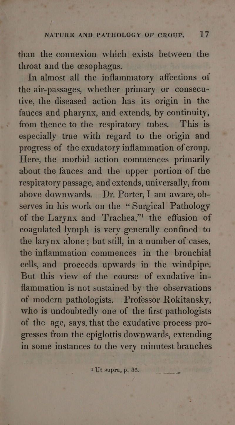 than the connexion which exists between the throat and the cesophagus. In almost all the inflammatory affections of the air-passages, whether primary or consecu- tive, the diseased action has its origin in the fauces and pharynx, and extends, by continuity, from thence to the respiratory tubes. ‘This is especially true with regard to the origin and progress of the exudatory inflammation of croup. Here, the morbid action commences primarily about the fauces and the upper portion of the respiratory passage, and extends, universally, from above downwards. Dr. Porter, | am aware, ob- serves in his work on the “Surgical Pathology of the Larynx and Trachea,” the effusion of coagulated lymph is very generally confined to the larynx alone; but still, in a number of cases, the inflammation commences in the bronchial cells, and proceeds upwards in the windpipe. But this view of the course of exudative in- flammation is not sustained by the observations of modern pathologists. Professor Rokitansky, who is undoubtedly one of the first pathologists of the age, says, that the exudative process pro- gresses from the epiglottis downwards, extending in some instances to the very minutest branches 1 Ut supra, p, 36. a ae ae