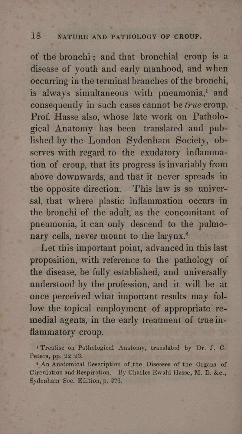 of the bronchi; and that bronchial croup is a disease of youth and early manhood, and when occurring in the terminal branches of the bronchi, is always simultaneous with pneumonia,’ and consequently in such cases cannot be ¢rue croup. Prof. Hasse also, whose late work on Patholo- gical Anatomy has been translated and pub- lished by the London Sydenham Society, ob- serves with regard to the exudatory inflamma- tion of croup, that its progress is invariably from above downwards, and that it never spreads in the opposite direction. ‘This law is so univer- sal, that where plastic inflammation occurs in the bronchi of the adult, as the concomitant of pneumonia, it can only descend to the pulmo- nary cells, never mount to the larynx.’ Let this important point, advanced in this last proposition, with reference to the pathology of the disease, be fully established, and universally understood by the profession, and it will be at once perceived what important results may fol- low the topical employment of appropriate re- medial agents, in the early treatment of true in- flammatory croup. 1 Treatise on Pathological Anatomy, translated by Dr. J. C. Peters, pp. 22 23. 2 An Anatomical Description of the Diseases of the Organs of Circulation and Respiration. By Charles Ewald Hasse, M. D. &amp;c., Sydenham Soc. Edition, p. 276.