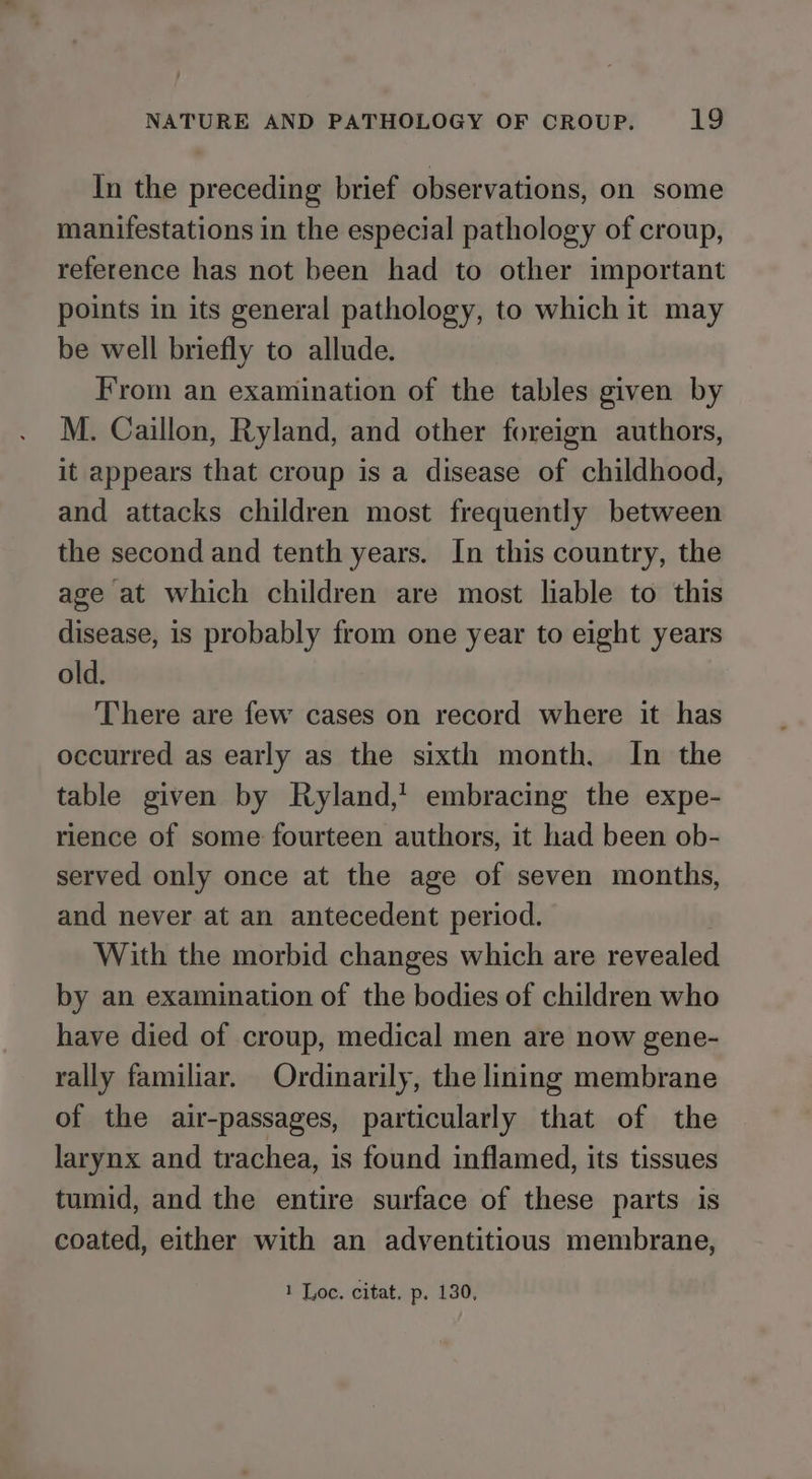 In the preceding brief observations, on some manifestations in the especial pathology of croup, reference has not been had to other important points in its general pathology, to which it may be well briefly to allude. From an examination of the tables given by M. Caillon, Ryland, and other foreign authors, it appears that croup is a disease of childhood, and attacks children most frequently between the second and tenth years. In this country, the age at which children are most liable to this disease, is probably from one year to eight years old. There are few cases on record where it has occurred as early as the sixth month, In the table given by Ryland,’ embracing the expe- rience of some fourteen authors, it had been ob- served only once at the age of seven months, and never at an antecedent period. With the morbid changes which are revealed by an examination of the bodies of children who have died of croup, medical men are now gene- rally familiar. Ordinarily, the lining membrane of the air-passages, particularly that of the larynx and trachea, is found inflamed, its tissues tumid, and the entire surface of these parts is coated, either with an adventitious membrane,