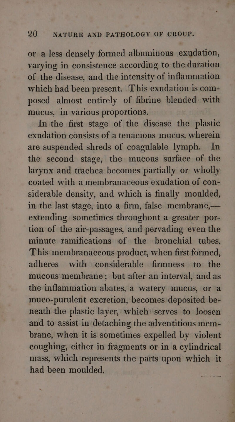 or a less densely formed albuminous exudation, varying in consistence according to the duration of the disease, and the intensity of inflammation which had been present. This exudation is com- posed almost entirely of fibrine blended with mucus, in various proportions. In the first stage of the disease the plastic exudation consists of a tenacious mucus, wherein are suspended shreds of coagulable lymph. In the second stage, the mucous surface of the larynx and trachea becomes partially or wholly coated with a membranaceous exudation of con- siderable density, and which is finally moulded, in the last stage, into a firm, false membrane,— extending sometimes throughout a greater por- tion of the air-passages, and pervading even the minute ramifications of the bronchial tubes. This membranaceous product, when first formed, adheres with considerable firmness to the mucous membrane; but after an interval, and as the inflammation abates, a watery mucus, or a muco-purulent excretion, becomes deposited be- neath the plastic layer, which: serves to loosen and to assist in detaching the adventitious mem- brane, when it is sometimes expelled by violent coughing, either in fragments or in a cylindrical mass, which represents the parts upon which it had been moulded.