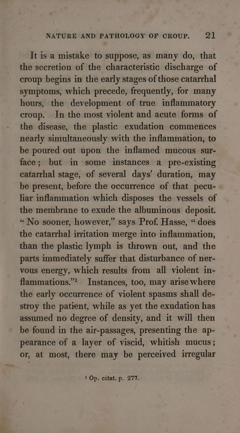 It is a mistake to suppose, as many do, that the secretion of the characteristic discharge of croup begins in the early stages of those catarrhal symptoms, which precede, frequently, for many hours, the development of true inflammatory croup. In the most violent and acute forms of the disease, the plastic exudation commences nearly simultaneously with the inflammation, to be poured out upon the inflamed mucous sur- face; but in some instances a pre-existing catarrhal stage, of several days’ duration, may be present, before the occurrence of that pecu- liar inflammation which disposes the vessels of the membrane to exude the albuminous deposit. “ No sooner, however,” says Prof. Hasse, “does the catarrhal irritation merge into inflammation, than the plastic lymph is thrown out, and the parts immediately suffer that disturbance of ner- vous energy, which results from all violent in- flammations.”’ Instances, too, may arise where the early occurrence of violent spasms shall de- stroy the patient, while as yet the exudation has assumed no degree of density, and it will then be found in the air-passages, presenting the ap- pearance of a layer of viscid, whitish mucus; or, at most, there may be perceived irregular