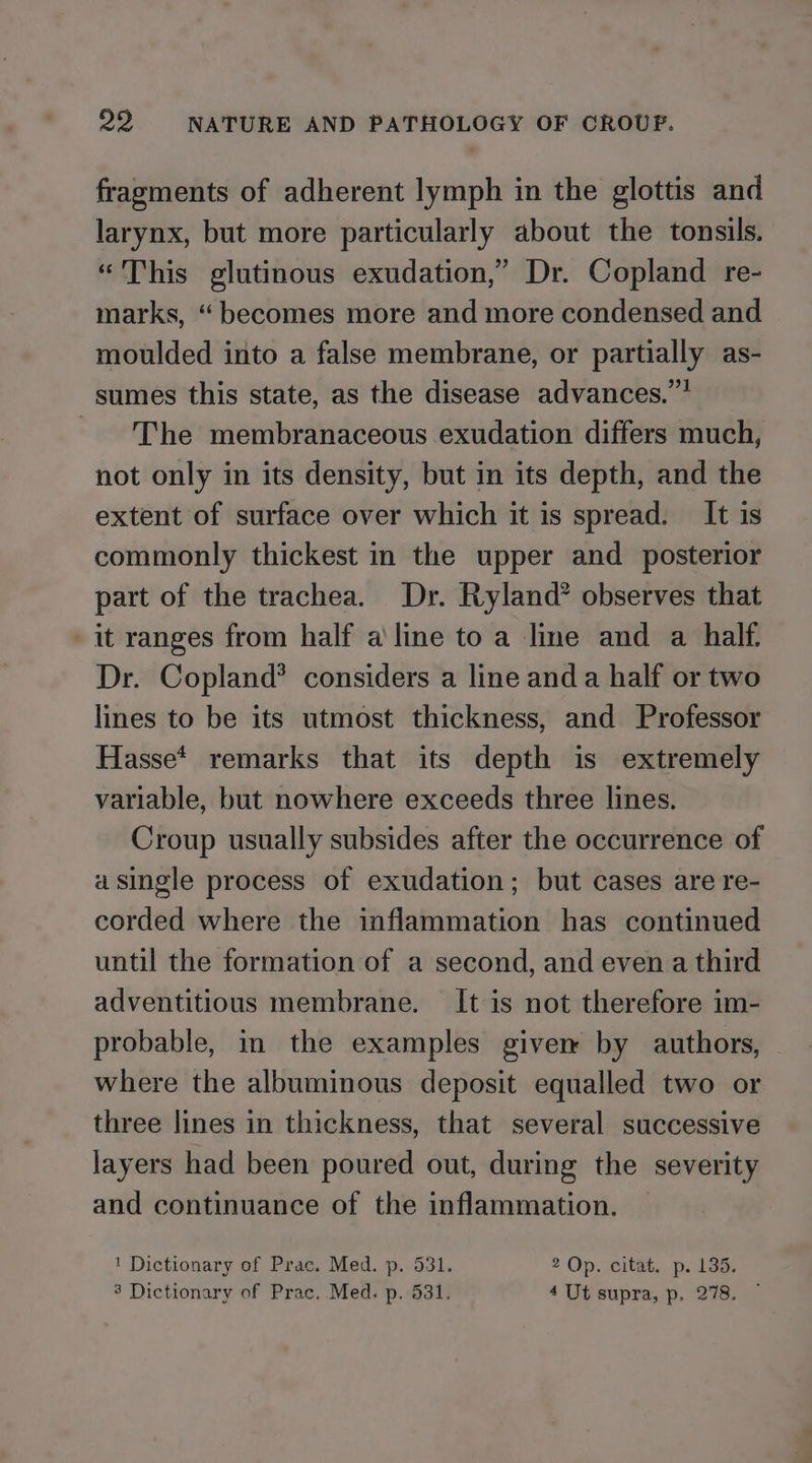fragments of adherent lymph in the glottis and larynx, but more particularly about the tonsils. “This glutinous exudation,” Dr. Copland re- marks, “ becomes more and more condensed and moulded into a false membrane, or partially as- sumes this state, as the disease advances.”? ~The membranaceous exudation differs much, not only in its density, but in its depth, and the extent of surface over which it is spread. It is commonly thickest in the upper and posterior part of the trachea. Dr. Ryland? observes that it ranges from half a line to a line and a half. Dr. Copland? considers a line and a half or two lines to be its utmost thickness, and Professor Hasse* remarks that its depth is extremely variable, but nowhere exceeds three lines. Croup usually subsides after the occurrence of asingle process of exudation; but cases are re- corded where the inflammation has continued until the formation of a second, and even a third adventitious membrane. It is not therefore im- probable, in the examples giver by authors, © where the albuminous deposit equalled two or three lines in thickness, that several successive layers had been poured out, during the severity and continuance of the inflammation. © ' Dictionary of Prac. Med. p. 531. 2 Op. citat. p. 135.