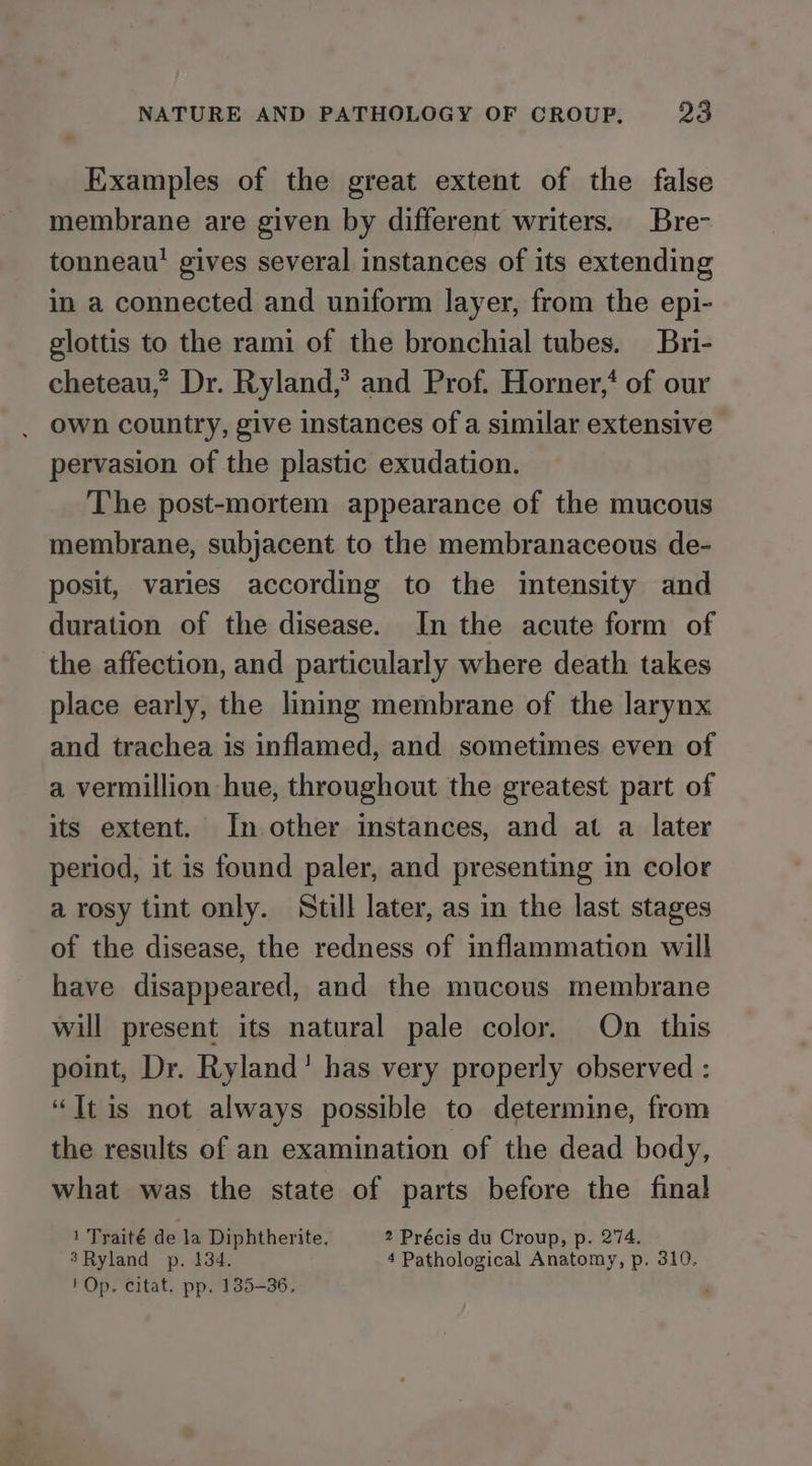 Examples of the great extent of the false membrane are given by different writers. Bre- tonneau’ gives several instances of its extending in a connected and uniform layer, from the epi- glottis to the rami of the bronchial tubes. Bri- cheteau,” Dr. Ryland,’? and Prof. Horner,‘ of our own country, give instances of a similar extensive pervasion of the plastic exudation. The post-mortem appearance of the mucous membrane, subjacent to the membranaceous de- posit, varies according to the intensity and duration of the disease. In the acute form of the affection, and particularly where death takes place early, the lining membrane of the larynx and trachea is inflamed, and sometimes even of a vermillion hue, throughout the greatest part of its extent. In other instances, and at a later period, it is found paler, and presenting in color a rosy tint only. Still later, as in the last stages of the disease, the redness of inflammation will have disappeared, and the mucous membrane wil present its natural pale color. On this point, Dr. Ryland’ has very properly observed : “It is not always possible to determine, from the results of an examination of the dead body, what was the state of parts before the final 1 Tyaité de la Diphtherite. 2 Précis du Croup, p. 274. 3Ryland p. 134. 4 Pathological Anatomy, p. 310. ' Op. citat. pp. 135-36, '