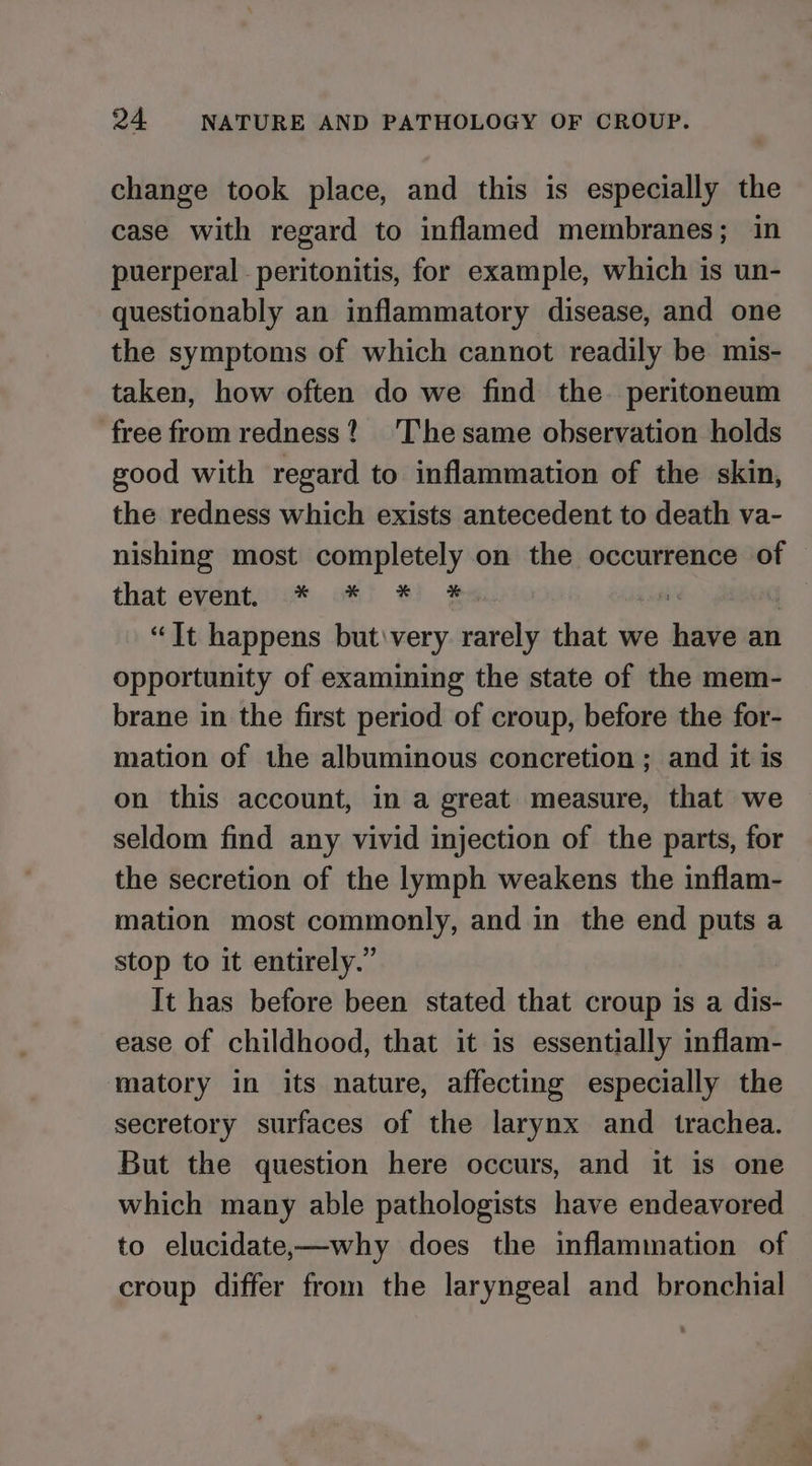 change took place, and this is especially the case with regard to inflamed membranes; in puerperal peritonitis, for example, which is un- questionably an inflammatory disease, and one the symptoms of which cannot readily be mis- taken, how often do we find the. peritoneum free from redness? ‘The same observation holds good with regard to inflammation of the skin, the redness which exists antecedent to death va- nishing most completely on the occurrence of that event0c* ot! #8) $a am “Jt happens but very rarely that we have an opportunity of examining the state of the mem- brane in the first period of croup, before the for- mation of the albuminous concretion ; and it is on this account, in a great measure, that we seldom find any vivid injection of the parts, for the secretion of the lymph weakens the inflam- mation most commonly, and in the end puts a stop to it entirely.” It has before been stated that croup is a dis- ease of childhood, that it is essentially inflam- matory in its nature, affecting especially the secretory surfaces of the larynx and trachea. But the question here occurs, and it is one which many able pathologists have endeavored to elucidate,—why does the inflammation of croup differ from the laryngeal and bronchial