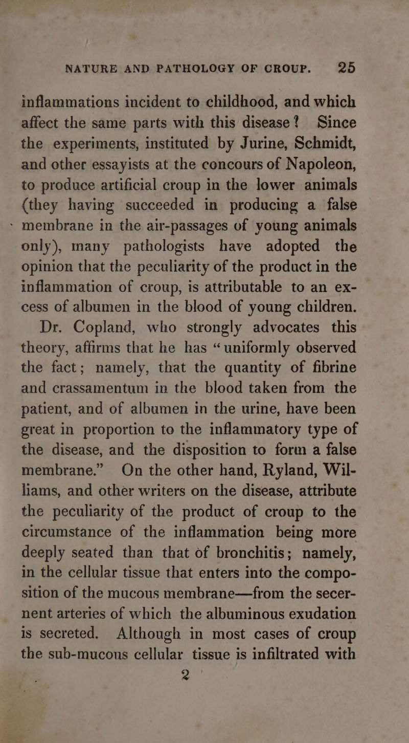 inflammations incident to childhood, and which affect the same parts with this disease? Since the experiments, instituted by Jurine, Schmidt, and other essayists at the concours of Napoleon, to produce artificial croup in the lower animals {they having succeeded in producing a false - membrane in the air-passages of young animals only), many pathologists have adopted the opinion that the peculiarity of the product in the inflammation of croup, is attributable to an ex- cess of albumen in the blood of young children. Dr. Copland, who strongly advocates this theory, affirms that he has “uniformly observed the fact; namely, that the quantity of fibrine and crassamentum in the blood taken from the patient, and of albumen in the urine, have been great in proportion to the inflammatory type of the disease, and the disposition to form a false membrane.” On the other hand, Ryland, Wil- liams, and other writers on the disease, attribute the peculiarity of the product of croup to the circumstance of the inflammation being more deeply seated than that of bronchitis; namely, in the cellular tissue that enters into the compo- sition of the mucous membrane—from the secer- nent arteries of which the albuminous exudation is secreted. Although in most cases of croup the sub-mucons cellular tissue is infiltrated with 2°