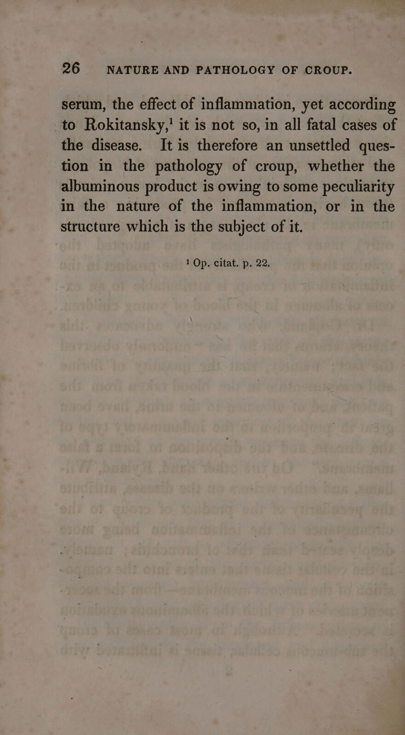 serum, the effect of inflammation, yet according to Rokitansky,' it is not so, in all fatal cases of the disease. It is therefore an unsettled ques- tion in the pathology of croup, whether the albuminous product is owing to some peculiarity in the nature of the inflammation, or in the structure which is the subject of it.