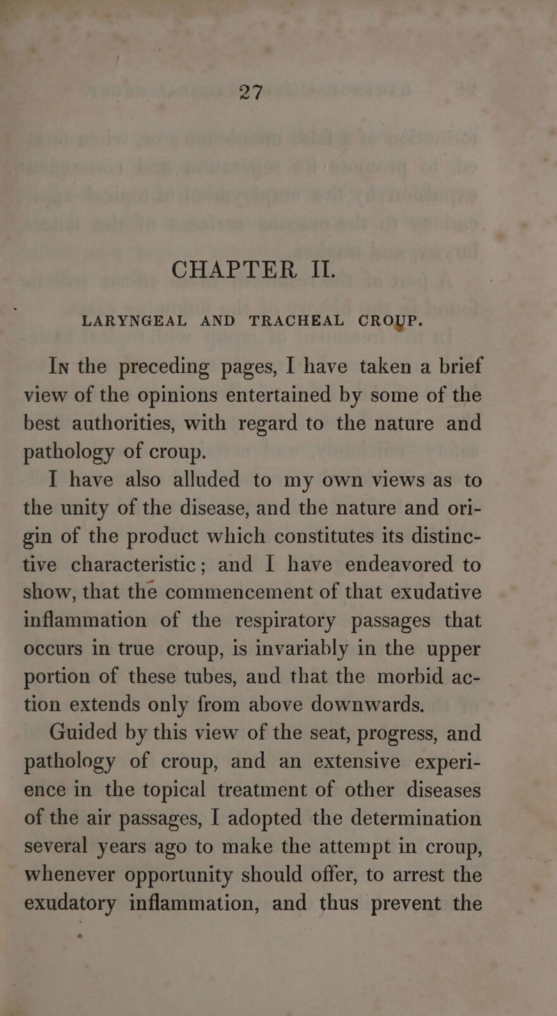 a CHAPTER IL. LARYNGEAL AND TRACHEAL CROUP. In the preceding pages, I have taken a brief view of the opinions entertained by some of the best authorities, with regard to the nature and pathology of croup. I have also alluded to my own views as to the unity of the disease, and the nature and ori- gin of the product which constitutes its distinc- tive characteristic; and I have endeavored to show, that the commencement of that exudative inflammation of the respiratory passages that occurs in true croup, is invariably in the upper portion of these tubes, and that the morbid ac- tion extends only from above downwards. Guided by this view of the seat, progress, and pathology of croup, and an extensive experi- ence in the topical treatment of other diseases of the air passages, [ adopted the determination several years ago to make the attempt in croup, whenever opportunity should offer, to arrest the exudatory inflammation, and thus prevent the