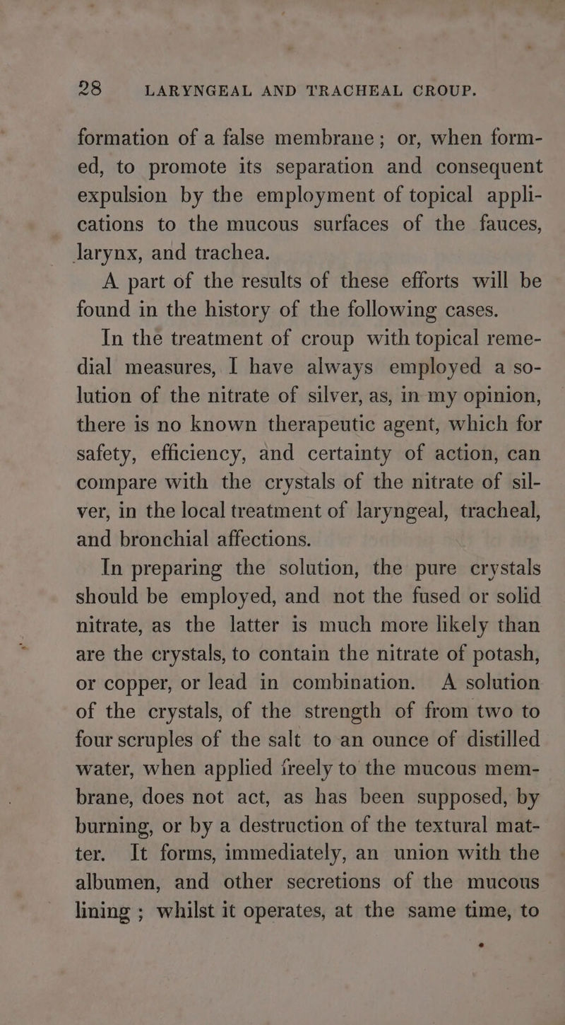 formation of a false membrane; or, when form- ed, to promote its separation and consequent expulsion by the employment of topical appli- cations to the mucous surfaces of the fauces, larynx, and trachea. A part of the results of these efforts will be found in the history of the following cases. In the treatment of croup with topical reme- dial measures, | have always employed a so- lution of the nitrate of silver, as, in my opinion, there is no known therapeutic agent, which for safety, efficiency, and certainty of action, can compare with the crystals of the nitrate of sil- ver, in the local treatment of laryngeal, tracheal, and bronchial affections. In preparing the solution, the pure crystals should be employed, and not the fused or solid nitrate, as the latter is much more likely than are the crystals, to contain the nitrate of potash, or copper, or lead in combination. A solution of the crystals, of the strength of from two to four scruples of the salt to an ounce of distilled water, when applied ireely to the mucous mem- brane, does not act, as has been supposed, by burning, or by a destruction of the textural mat- ter. It forms, immediately, an union with the albumen, and other secretions of the mucous lining ; whilst it operates, at the same time, to