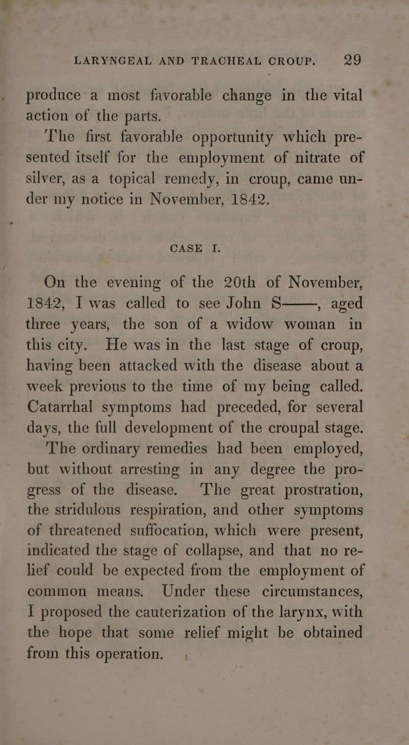 produce’a most favorable change in the vital — action of the parts. The first favorable opportunity which pre- sented itself for the employment of nitrate of silver, as a topical remedy, in croup, came un- der my notice in November, 1842. CASE I. On the evening of the 20th of November, 1842, I was called to see John S , aged three years, the son of a widow woman in this city. He was in the last stage of croup, having been attacked with the disease about a week previous to the time of my being called. Catarrhal symptoms had preceded, for several days, the full development of the croupal stage. The ordinary remedies had been employed, but without arresting in any degree the pro- gress of the disease. The great prostration, the stridulous respiration, and other symptoms of threatened suffocation, which were present, indicated the stage of collapse, and that no re- lief could be expected from the employment of common means. Under these circumstances, I proposed the cauterization of the larynx, with the hope that some relief might be obtained from this operation. — ,
