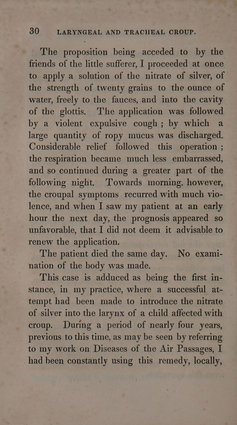 The proposition being acceded to by the friends of the little sufferer, I proceeded at once to apply a solution of the nitrate of silver, of the strength of twenty grains to the ounce of water, freely to the fauces, and into the cavity of the glottis. The application was followed by a violent expulsive cough; by which a large quantity of ropy mucus was discharged. Considerable relief followed this operation ; the respiration became much less embarrassed, and so continued during a greater part of the following night. Towards morning, however, the croupal symptoms recurred with much vio- lence, and when I saw my patient at an early hour the next day, the prognosis appeared so unfavorable, that I did not deem it advisable to renew the application. The patient died the same day. No exami- nation of the body was made. This case is adduced as being the first in- stance, in my practice, where a successful at- tempt had been made to introduce the nitrate of silver into the larynx of a child affected with croup. During a period of nearly four years, previous to this time, as may be seen by referring to my work on Diseases of the Air Passages, I had been constantly using this remedy, locally,