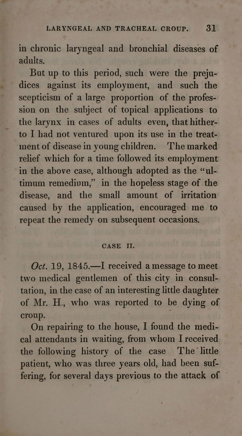 in chronic laryngeal and bronchial diseases of adults. But up to this period, such were the preju- dices against its employment, and such the scepticism of a large proportion of the profes- sion on the subject of topical applications to the larynx in cases of adults even, that hither- to I had not ventured upon its use in the treat- ment of disease in young children. ‘The marked relief which for a time followed its employment in the above case, although adopted as the “ul- timum remedivm,” in the hopeless stage of the disease, and the small amount of irritation caused by the application, encouraged me to repeat the remedy on subsequent occasions. CASE II. Oct. 19, 1845.—I received a message to meet two medical gentlemen of this city in consul- tation, in the case of an interesting little daughter of Mr. H., who was reported to be dying of croup. | On repairing to the house, I found the medi- cal attendants in waiting, from whom I received the following history of the case ‘The little patient, who was three years old, had been suf- fering, for several days previous to the attack of