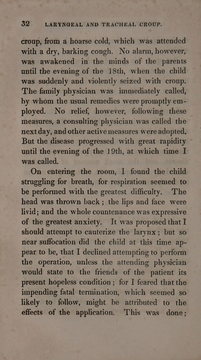 croup, from a hoarse cold, which was attended with a dry, barking cough. No alarm, however, was awakened in the minds of the parents until the evening of the 18th, when the child was suddenly and violently seized with croup. The family physician was immediately called, hy whom the usual remedies were promptly em- ployed. No relief, however, following these measures, a consulting physician was called the next day, and other active measures were adopted. But the disease progressed with great rapidity until the evening of the 19th, at which time I was called. On entering the room, I found the child struggling for breath, for respiration seemed to be performed with the greatest difficulty. The head was thrown back ; the lips and face were livid; and the whole countenance was expressive — of the greatest anxiety. It was proposed that I should attempt to cauterize the larynx; but so near suffocation did the child at this time ap- pear to be, that I declined attempting to perform the operation, unless the attending physician would state to the friends of the patient its present hopeless condition ; for I feared that the impending fatal termination, which seemed so likely to follow, might be attributed to the effects of the application. This was done;