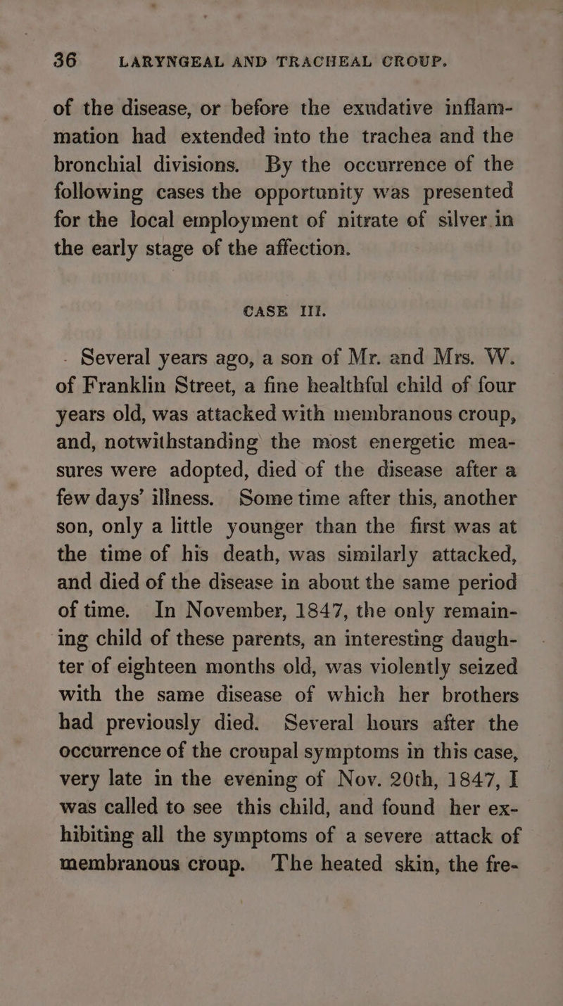 of the disease, or before the exudative inflam- mation had extended into the trachea and the bronchial divisions. By the occurrence of the following cases the opportunity was presented for the local employment of nitrate of silver in the early stage of the affection. CASE IiIf. - Several years ago, a son of Mr. and Mrs. W. of Franklin Street, a fine healthful child of four years old, was attacked with membranous croup, and, notwithstanding the most energetic mea- sures were adopted, died of the disease after a few days’ iliness. Some time after this, another son, only a little younger than the first was at the time of his death, was similarly attacked, and died of the disease in about the same period of time. In November, 1847, the only remain- ing child of these parents, an interesting daugh- ter of eighteen months old, was violently seized with the same disease of which her brothers had previously died. Several hours after the occurrence of the croupal symptoms in this case, very late in the evening of Nov. 20th, 1847, I was called to see this child, and found her ex- hibiting all the symptoms of a severe attack of membranous croup. The heated skin, the fre-