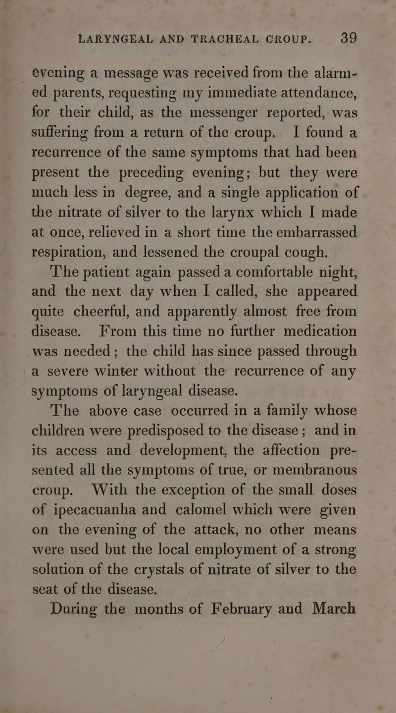 _ évening a message was received from the alarm- ed parents, requesting my immediate attendance, for their child, as the messenger reported, was suffering from a return of the croup. I found a recurrence of the same symptoms that had been present the preceding evening; but they were much less in degree, and a single application of the nitrate of silver to the larynx which I made at once, relieved in a short time the embarrassed respiration, and lessened the croupal cough. The patient again passed a comfortable night, and the next day when I called, she appeared quite cheerful, and apparently almost free from disease. [rom this time no further medication was needed; the child has since passed through a severe winter without the recurrence of any symptoms of laryngeal disease. The above case occurred in a family whose children were predisposed to the disease ; and in its access and development, the affection pre- sented all the symptoms of true, or membranous croup. With the exception of the small doses of ipecacuanha and calomel which were given on the evening of the attack, no other means were used but the local employment of a strong solution of the crystals of nitrate of silver to the seat of the disease. During the months of February and March