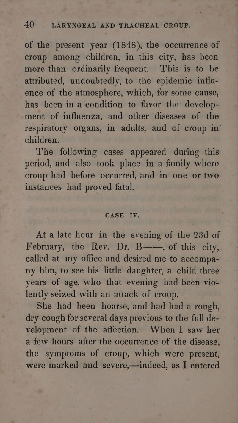 of the present year (1848), the occurrence of croup among children, in this city, has been more than ordinarily frequent. This is to be attributed, undoubtedly, to the epidemic influ- ence of the atmosphere, which, for some cause, has been in a condition to favor the develop- ment of influenza, and other diseases of the respiratory organs, in adults, and of croup in children. The following cases appeared during this period, and also took place in a family where croup had before occurred, and in one or two instances had proved fatal. CASE IV. At a late hour in the evening of the 23d of February, the Rev. Dr. B——, of this city, called at my office and desired me to accompa- ny him, to see his little daughter, a child three - years of age, who that evening had been vio- lently seized with an attack of croup. She had been hoarse, and had had a rough, dry cough for several days previous to the full de- velopment of the affection. When I saw her a few hours after the occurrence of the disease, the symptoms of croup, which were present, were marked and severe,—indeed, as I entered